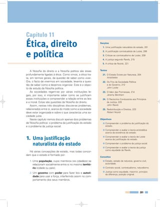 201
Glossário
Capítulo 11
Ética, direito
e política
Secções
1. Uma justificação naturalista do estado, 201
2. A justificação contratualista de Locke, 206
3. Críticas ao contratualismo de Locke, 209
4. A justiça segundo Rawls, 215
5. A crítica de Nozick, 221
Textos
21. O Estado Existe por Natureza, 204
Aristóteles
22. Os Fins da Sociedade Política
e do Governo, 212
John Locke
23. O Valor das Promessas, 214
Jeremy Bentham
24. O Raciocínio Conducente aos Princípios
da Justiça, 220
John Rawls
25. Redistribuição e Direitos, 223
Robert Nozick
Objectivos
Compreender o problema da justificação do
estado.
Compreender e avaliar a teoria aristotélica
acerca da existência do estado.
Compreender e avaliar a teoria de Locke
acerca da justificação do estado.
Compreender o problema da justiça social.
Compreender e avaliar a teoria da justiça
como equidade de Rawls.
Conceitos
Estado, estado de natureza, governo civil,
autoridade.
Contrato social, contratualismo, naturalismo.
Justiça como equidade, maximin, princípio
da diferença, posição original.
A filosofia do direito e a filosofia política são áreas
profundamente ligadas à ética. Como vimos, a ética tra-
ta, em termos gerais, da questão de saber como viver.
Ora, o facto de vivermos em sociedade, levanta a ques-
tão de saber como a devemos organizar. Este é o objec-
to de estudo da filosofia política.
As sociedades regem-se por várias instituições le-
gais; por isso, é importante saber como se justificam
essas instituições e compreender a relação entre as leis
e a moral. Estas são questões da filosofia do direito.
Assim, nestas três disciplinas discute-se problemas,
relacionados entre si, acerca do modo como a sociedade
deve estar organizada e sobre o que caracteriza uma so-
ciedade justa.
Neste capítulo iremos discutir apenas dois problemas
de filosofia política: o problema da justificação do estado
e o problema da justiça social.
1. Uma justificação
naturalista do estado
Há várias concepções de estado, mas todas concor-
dam que o estado é formado por:
1. Uma população, cujos membros (os cidadãos) se
relacionam socialmente entre si no mesmo territó-
rio (cidade ou país);
2. Um governo com poder para fazer leis e autori-
dade para usar a força, interferindo assim no com-
portamento dos seus membros.
 