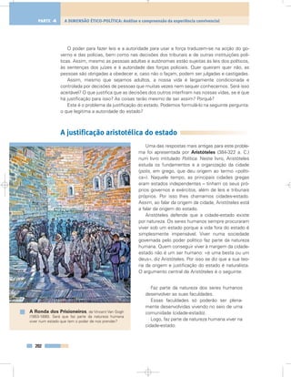 O poder para fazer leis e a autoridade para usar a força traduzem-se na acção do go-
verno e das polícias, bem como nas decisões dos tribunais e de outras instituições polí-
ticas. Assim, mesmo as pessoas adultas e autónomas estão sujeitas às leis dos políticos,
às sentenças dos juízes e à autoridade das forças policiais. Quer queiram quer não, as
pessoas são obrigadas a obedecer e, caso não o façam, podem ser julgadas e castigadas.
Assim, mesmo que sejamos adultos, a nossa vida é largamente condicionada e
controlada por decisões de pessoas que muitas vezes nem sequer conhecemos. Será isso
aceitável? O que justifica que as decisões dos outros interfiram nas nossas vidas, se é que
há justificação para isso? As coisas terão mesmo de ser assim? Porquê?
Este é o problema da justificação do estado. Podemos formulá-lo na seguinte pergunta:
o que legitima a autoridade do estado?
A justificação aristotélica do estado
Uma das respostas mais antigas para este proble-
ma foi apresentada por Aristóteles (384-322 a. C.)
num livro intitulado Política. Neste livro, Aristóteles
estuda os fundamentos e a organização da cidade
(polis, em grego, que deu origem ao termo «políti-
ca»). Naquele tempo, as principais cidades gregas
eram estados independentes – tinham os seus pró-
prios governos e exércitos, além de leis e tribunais
próprios. Por isso lhes chamamos cidades-estado.
Assim, ao falar da origem da cidade, Aristóteles está
a falar da origem do estado.
Aristóteles defende que a cidade-estado existe
por natureza. Os seres humanos sempre procuraram
viver sob um estado porque a vida fora do estado é
simplesmente impensável. Viver numa sociedade
governada pelo poder político faz parte da natureza
humana. Quem conseguir viver à margem da cidade-
estado não é um ser humano: «é uma besta ou um
deus», diz Aristóteles. Por isso se diz que a sua teo-
ria da origem e justificação do estado é naturalista.
O argumento central de Aristóteles é o seguinte:
Faz parte da natureza dos seres humanos
desenvolver as suas faculdades.
Essas faculdades só poderão ser plena-
mente desenvolvidas vivendo no seio de uma
comunidade (cidade-estado).
Logo, faz parte da natureza humana viver na
cidade-estado.
202
A DIMENSÃO ÉTICO-POLÍTICA: Análise e compreensão da experiência convivencialPARTE 4
A Ronda dos Prisioneiros, de Vincent Van Gogh
(1853-1890). Será que faz parte da natureza humana
viver num estado que tem o poder de nos prender?
 