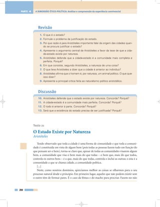 Revisão
1. O que é o estado?
2. Formule o problema da justificação do estado.
3. Por que razão é para Aristóteles importante falar da origem das cidades quan-
do se procura justificar o estado?
4. Apresente o argumento central de Aristóteles a favor da tese de que a cida-
de-estado existe por natureza.
5. Aristóteles defende que a cidade-estado é a comunidade mais completa e
perfeita. Porquê?
6. Em que consiste, segundo Aristóteles, a natureza de uma coisa?
7. O que leva Aristóteles a dizer que a cidade é anterior ao indivíduo?
8. Aristóteles afirma que o homem é, por natureza, um animal político. O que quer
isso dizer?
9. Apresente a principal crítica feita ao naturalismo político aristotélico.
Discussão
10. Aristóteles defende que o estado existe por natureza. Concorda? Porquê?
11. A cidade-estado é a comunidade mais perfeita. Concorda? Porquê?
12. O todo é anterior à parte. Concorda? Porquê?
13. Será que a existência do estado precisa de ser justificada? Porquê?
Texto 21
O Estado Existe por Natureza
Aristóteles
Tendo observado que toda a cidade é uma forma de comunidade e que toda a comuni-
dade é constituída em vista de algum bem (pois todas as pessoas fazem tudo em função do
que pensam ser o bem), torna-se claro que, apesar de todas as comunidades visarem algum
bem, a comunidade que visa o bem mais do que todas – o bem que, mais do que todos,
controla os outros bens – é a que, mais do que todas, controla e inclui as outras; e esta é a
comunidade a que se chama cidade, a comunidade política.
[...]
Neste, como noutros domínios, apreciamos melhor as coisas se olharmos para o seu
processo natural desde o princípio. Em primeiro lugar, aqueles que não podem existir sem
o outro têm de formar pares. É o caso da fêmea e do macho para procriar. Fazem-no não
204
A DIMENSÃO ÉTICO-POLÍTICA: Análise e compreensão da experiência convivencialPARTE 4
 
