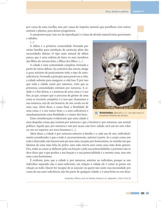 por causa de uma escolha, mas por causa do impulso natural, que partilham com outros
animais e plantas, para deixar progenitura.
A autopreservação [em vez da reprodução] é a base da divisão natural entre governante
e súbdito.
[...]
A aldeia é a primeira comunidade formada por
várias famílias para satisfação de carências além das
necessidades diárias. O tipo mais natural de aldeia
parece que é uma colónia de lares; os seus membros
são filhos do mesmo leite, e filhos dos filhos. [...]
A cidade é uma comunidade completa, formada a
partir de várias aldeias. Ao contrário das outras, atinge
o grau máximo de praticamente todo o tipo de auto-
suficiência. Formada a princípio para preservar a vida,
a cidade subsiste para assegurar a vida boa. É por isso
que toda a cidade existe por natureza, visto que as
primeiras comunidades existiam por natureza. A ci-
dade é o fim destas, e a natureza de uma coisa é o seu
fim, já que, sempre que o processo de génese de uma
coisa se encontre completo, é a isso que chamamos a
sua natureza, seja de um homem, de um cavalo ou de
uma casa. Além disso, a causa final, a finalidade de
uma coisa, é o seu maior bem, e a auto-suficiência é
simultaneamente uma finalidade e o maior dos bens.
Estas considerações evidenciam que uma cidade é
uma daquelas coisas que existem por natureza e que o homem é, por natureza, um animal
político. Aquele que, por natureza e não por acaso, não tiver cidade, será um ser sem valor
ou um ser superior aos seres humanos [...].
Além disso, a cidade é por natureza anterior à família e a cada um de nós, individual-
mente considerado; é que o todo é, necessariamente, anterior à parte. Se o corpo como um
todo é destruído, não haverá nem pé nem mão, excepto por homonímia, no sentido em que
falamos de uma mão feita de pedra: uma mão morta será como uma mão deste género.
Ora, todas as coisas se definem pela sua função e pela sua potencialidade; e portanto não se
deve dizer que o que perdeu a sua função e a sua potencialidade é a mesma coisa, mas sim
uma coisa homónima.
É evidente, pois, que a cidade é, por natureza, anterior ao indivíduo, porque se um
indivíduo separado não é auto-suficiente, em relação à cidade ele é como as partes em
relação ao todo. Quem for incapaz de se associar ou quem não sente essa necessidade por
causa da sua auto-suficiência, não faz parte de qualquer cidade, e é uma besta ou um deus.
Aristóteles, Política, trad. de António Amaral et al. (adaptada), 1252a-1253a 29
205
Ética, direito e política Capítulo 11
Aristóteles (384-322 a. C.). Um dos mais im-
portantes filósofos de sempre.
 