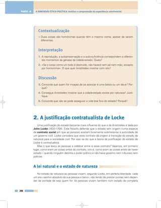 Contextualização
• Duas coisas são homónimas quando têm o mesmo nome, apesar de serem
diferentes.
Interpretação
1. A reprodução, a autopreservação e a auto-suficiência correspondem a diferen-
tes momentos da génese da cidade-estado. Quais?
2. «Se o corpo como um todo é destruído, não haverá nem pé nem mão, excepto
por homonímia». O que quer Aristóteles mostrar com isto?
Discussão
3. Concorda que quem for incapaz de se associar é uma besta ou um deus? Por-
quê?
4. Consegue Aristóteles mostrar que a cidade-estado existe por natureza? Justi-
fique.
5. Concorda que não se pode assegurar a vida boa fora do estado? Porquê?
2. A justificação contratualista de Locke
Uma justificação do estado bastante mais influente do que a de Aristóteles é dada por
John Locke (1632-1704). Este filósofo defende que o estado tem origem numa espécie
de contrato social em que as pessoas aceitam livremente submeter-se à autoridade de
um governo civil. Locke considera que esse contrato dá origem à transição do estado de
natureza para a sociedade civil. Por isso se diz que a teoria da justificação do estado de
Locke é contratualista.
Mas o que levou as pessoas a celebrar entre si esse contrato? Vejamos, em primeiro
lugar, como eram as coisas antes do contrato, isto é, como eram as coisas antes de haver
estado – quando ninguém detinha o poder político e não havia governo nem tribunais nem
polícias.
A lei natural e o estado de natureza
No estado de natureza as pessoas viviam, segundo Locke, em perfeita liberdade: cada
um era «senhor absoluto da sua pessoa e bens», não tendo de prestar contas nem depen-
der da vontade de seja quem for. As pessoas viviam também num estado de completa
206
A DIMENSÃO ÉTICO-POLÍTICA: Análise e compreensão da experiência convivencialPARTE 4
 