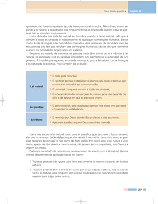 igualdade, não havendo qualquer tipo de hierarquia social ou outra. Além disso, viviam se-
gundo a lei natural, a qual dispõe que ninguém infrinja os direitos de outrem e que as pes-
soas não se ofendam mutuamente.
Locke defendia que esta lei natural se descobre usando a razão natural, pelo que é
comum a todas as pessoas e independente de quaisquer convenções humanas. Deste
modo, Locke distinguia a lei natural das chamadas «leis positivas» da sociedade civil. As
leis positivas são leis que resultam das convenções humanas; são as leis que realmente
existem nas sociedades organizadas em estados.
Enquanto no estado de natureza as pessoas nada têm acima de si a não ser a lei
natural, na sociedade civil as pessoas consentem em submeter-se à autoridade de um
governo. A única lei que vigora no estado de natureza é, pois, a lei natural. Locke distingue
a lei natural da lei positiva, mas também da lei divina:
Locke não encara a lei natural como uma lei científica que descreve o funcionamento
efectivo da natureza. Locke defende que a lei natural é normativa: determina como as pes-
soas racionais devem agir e não como de facto agem. Por outro lado, a lei natural e a lei
divina, apesar de não serem a mesma coisa, não podem ser incompatíveis, pois Deus é a
origem de ambas.
Dado que no estado de natureza as pessoas vivem de acordo com a lei natural, têm os
direitos decorrentes da aplicação dessa lei. Assim:
1. Todas as pessoas são iguais, pois têm exactamente o mesmo conjunto de direitos
naturais;
2. Todas as pessoas têm o direito de ajuizar por si que acções estão ou não de acordo
com a lei natural, pois ninguém tem acesso privilegiado à lei natural nem autoridade
especial para julgar pelos outros;
207
Ética, direito e política Capítulo 11
Lei natural
Lei positiva
Lei divina
• É dada pela natureza;
• É racional, porque é descoberta apenas pela razão e porque agir
contra a lei natural é agir contra a razão;
• É universal, porque é comum a todas as pessoas;
• É independente das convenções humanas, pois não depende do
sítio e da época em que as pessoas vivem.
• É convencional, pois é aplicada apenas nos sítios em que essa
convenção foi estabelecida.
• É revelada por Deus através dos profetas e das escrituras;
• Aplica-se àqueles a quem Deus escolheu revelá-la.
 