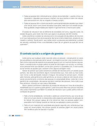 3. Todas as pessoas têm individualmente o direito de se defender – usando a força, se
necessário – daqueles que tentarem interferir nos seus direitos e violar a lei natural,
pois esta existiria em vão se ninguém a fizesse cumprir;
4. Todas as pessoas têm o direito de decidir a pena apropriada para aqueles que violam
a lei natural, assim como direito de aplicar essa pena, dado que num estado de per-
feita igualdade a legitimidade para fazê-lo é rigorosamente a mesma para todos.
O estado de natureza é não só diferente da sociedade civil como, segundo Locke, do
estado de guerra, pois neste não há lei que vigore e as pessoas não têm direitos.
Locke caracteriza o estado de natureza como uma situação de abundância de recursos
e em que cada pessoa é livre de se apropriar das terras e bens disponíveis, através do seu
trabalho e esforço. Sendo assim, que razões teriam as pessoas para abandonar o estado
de natureza, aceitando limitar a sua liberdade a favor de um governo ao qual têm de se
submeter?
O contrato social e a origem do governo
Locke pensa que qualquer poder exercido sobre as pessoas – exceptuando os casos
de auto-defesa ou de execução da lei natural – só é legítimo se tiver o seu consentimento.
Nem outra coisa seria de esperar entre pessoas iguais e com os mesmos direitos naturais.
Assim, a existência de um poder político só pode ter tido origem num acordo, ou contrato,
entre pessoas livres que decidem unir-se para constituir a sociedade civil. E esse acordo
só faz sentido se aqueles que o aceitam virem alguma vantagem nisso.
Apesar de parecer que Locke caracteriza o estado de natureza como um estado quase
perfeito, não deixa de reconhecer alguns inconvenientes que, mais cedo ou mais tarde,
iriam tornar a vida demasiado instável e insegura. Isto porque há sempre quem, movido
pelo interesse, pela ganância ou pela ignorância, se recuse a observar a lei natural, amea-
çando constantemente os direitos das pessoas e a propriedade alheia. Locke dá o nome
genérico de «propriedade» não apenas aos bens materiais das pessoas, mas a tudo o que
lhes pertence, incluindo as suas vidas e liberdades.
Assim, parece justificar-se o abandono do estado de natureza em troca da protecção e
estabilidade que só o governo pode garantir. Locke torna esta ideia mais precisa indicando
três coisas importantes que faltam no estado de natureza e que o poder político está em
condições de garantir:
1. Falta uma lei estabelecida, conhecida e aceite por consentimento, que sirva de pa-
drão comum para decidir os desacordos sobre aspectos particulares de aplicação da
lei natural. Isto porque, apesar de a lei natural ser clara, as pessoas podem com-
preendê-la mal e divergir quando se trata da sua aplicação a casos concretos.
2. Falta um juíz imparcial com autoridade para decidir segundo a lei, evitando que haja
juízes em causa própria. Isto porque quando as pessoas julgam em causa própria
têm tendência para ser parciais e injustas.
208
A DIMENSÃO ÉTICO-POLÍTICA: Análise e compreensão da experiência convivencialPARTE 4
 