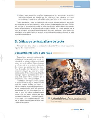 3. Falta um poder suficientemente forte para executar a lei e fazer cumprir as senten-
ças justas, evitando que aqueles que são fisicamente mais fracos ou em menor
número sejam injustamente submetidos pelos mais fortes ou em maior número.
É para fazer frente a estas dificuldades que as pessoas decidem abrir mão dos privilé-
gios do estado de natureza, cedendo o poder de executar a lei àqueles que forem escolhi-
dos segundo as regras da comunidade. E ainda que se possa dizer que ninguém nos per-
guntou expressamente se aceitamos viver numa sociedade civil, Locke defende que, a
partir do momento em que usufruimos das suas vantagens, estamos a dar o nosso con-
sentimento tácito. Caso contrário, teríamos de recusar os benefícios do estado e de viver
à margem da sociedade.
3. Críticas ao contratualismo de Locke
Têm sido feitas várias críticas ao contratualismo de Locke. Vamos estudar brevemente
algumas das mais importantes.
O consentimento tácito é uma ficção
Quando Locke fala do contrato social não
está a pensar num procedimento formal, co-
mo quando se assina um documento ou se
faz um juramento público. O contrato a que
se refere revela-se no consentimento tácito
das pessoas que, ao usufruirem dos bene-
fícios do estado, dão implicitamente o seu
consentimento para que este tenha pode-
res sobre elas. Por exemplo, se alguém pede
protecção à polícia quando se sente amea-
çado, está tacitamente a consentir que a
polícia tenha poder sobre si também.
Mas há boas razões para pensar que não
há efectivamente qualquer consentimento
tácito das pessoas. Mesmo que tivesse ha-
vido inicialmente um acordo original basea-
do no consentimento tácito das pessoas
dessa altura, isso não inclui as gerações ac-
tuais, as quais não tiveram qualquer palavra
a dizer sobre isso. Há até pessoas que, ape-
sar de estarem sujeitas a um dado governo,
o combatem e o consideram ilegítimo, pelo
que tal governo não tem seguramente o seu
consentimento tácito.
209
Ética, direito e política Capítulo 11
A Liberdade Guiando o Povo, de Eugène Delacroix (1798-
-1863). Será que fora do estado a nossa liberdade estaria constan-
temente ameaçada?
 