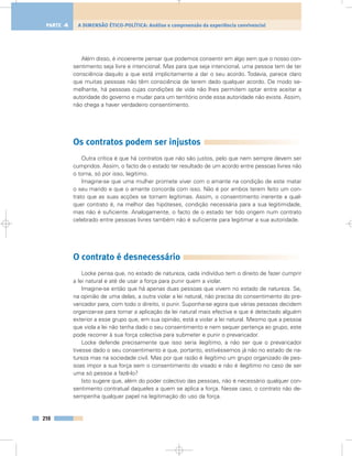 Além disso, é incoerente pensar que podemos consentir em algo sem que o nosso con-
sentimento seja livre e intencional. Mas para que seja intencional, uma pessoa tem de ter
consciência daquilo a que está implicitamente a dar o seu acordo. Todavia, parece claro
que muitas pessoas não têm consciência de terem dado qualquer acordo. De modo se-
melhante, há pessoas cujas condições de vida não lhes permitem optar entre aceitar a
autoridade do governo e mudar para um território onde essa autoridade não exista. Assim,
não chega a haver verdadeiro consentimento.
Os contratos podem ser injustos
Outra crítica é que há contratos que não são justos, pelo que nem sempre devem ser
cumpridos. Assim, o facto de o estado ter resultado de um acordo entre pessoas livres não
o torna, só por isso, legítimo.
Imagine-se que uma mulher promete viver com o amante na condição de este matar
o seu marido e que o amante concorda com isso. Não é por ambos terem feito um con-
trato que as suas acções se tornam legítimas. Assim, o consentimento inerente a qual-
quer contrato é, na melhor das hipóteses, condição necessária para a sua legitimidade,
mas não é suficiente. Analogamente, o facto de o estado ter tido origem num contrato
celebrado entre pessoas livres também não é suficiente para legitimar a sua autoridade.
O contrato é desnecessário
Locke pensa que, no estado de natureza, cada indivíduo tem o direito de fazer cumprir
a lei natural e até de usar a força para punir quem a violar.
Imagine-se então que há apenas duas pessoas que vivem no estado de natureza. Se,
na opinião de uma delas, a outra violar a lei natural, não precisa do consentimento do pre-
varicador para, com todo o direito, o punir. Suponha-se agora que várias pessoas decidem
organizar-se para tornar a aplicação da lei natural mais efectiva e que é detectado alguém
exterior a esse grupo que, em sua opinião, está a violar a lei natural. Mesmo que a pessoa
que viola a lei não tenha dado o seu consentimento e nem sequer pertença ao grupo, este
pode recorrer à sua força colectiva para submeter e punir o prevaricador.
Locke defende precisamente que isso seria ilegítimo, a não ser que o prevaricador
tivesse dado o seu consentimento e que, portanto, estivéssemos já não no estado de na-
tureza mas na sociedade civil. Mas por que razão é ilegítimo um grupo organizado de pes-
soas impor a sua força sem o consentimento do visado e não é ilegítimo no caso de ser
uma só pessoa a fazê-lo?
Isto sugere que, além do poder colectivo das pessoas, não é necessário qualquer con-
sentimento contratual daqueles a quem se aplica a força. Nesse caso, o contrato não de-
sempenha qualquer papel na legitimação do uso da força.
210
A DIMENSÃO ÉTICO-POLÍTICA: Análise e compreensão da experiência convivencialPARTE 4
 