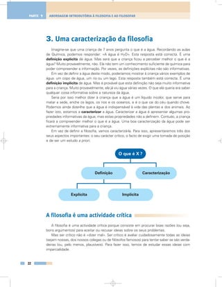 3. Uma caracterização da filosofia
Imagine-se que uma criança de 7 anos pergunta o que é a água. Recordando as aulas
de Química, podemos responder: «A água é H2O». Esta resposta está correcta. É uma
definição explícita de água. Mas será que a criança ficou a perceber melhor o que é a
água? Muito provavelmente, não. Ela não tem um conhecimento suficiente de química para
poder compreender a informação. Por vezes, as definições explícitas não são informativas.
Em vez de definir a água deste modo, poderíamos mostrar à criança vários exemplos de
água: um copo de água, um rio ou um lago. Esta resposta também está correcta. É uma
definição implícita de água. Mas é provável que esta definição não seja muito informativa
para a criança. Muito provavelmente, ela já viu água várias vezes. O que ela queria era saber
qualquer coisa informativa sobre a natureza da água.
Seria por isso melhor dizer à criança que a água é um líquido incolor, que serve para
matar a sede, enche os lagos, os rios e os oceanos, e é o que cai do céu quando chove.
Podemos ainda dizer-lhe que a água é indispensável à vida das plantas e dos animais. Ao
fazer isto, estamos a caracterizar a água. Caracterizar a água é apresentar algumas pro-
priedades informativas da água; mas estas propriedades não a definem. Contudo, a criança
ficará a compreender melhor o que é a água. Uma boa caracterização da água pode ser
extremamente informativa para a criança.
Em vez de definir a filosofia, vamos caracterizá-la. Para isso, apresentaremos três dos
seus aspectos importantes: o seu carácter crítico, o facto de exigir uma tomada de posição
e de ser um estudo a priori.
A filosofia é uma actividade crítica
A filosofia é uma actividade crítica porque consiste em procurar boas razões (ou seja,
bons argumentos) para aceitar ou recusar ideias sobre os seus problemas.
Mas ser crítico não é «dizer mal». Ser crítico é avaliar cuidadosamente todas as ideias
(sejam nossas, dos nossos colegas ou de filósofos famosos) para tentar saber se são verda-
deiras (ou, pelo menos, plausíveis). Para fazer isso, temos de estudar essas ideias com
imparcialidade.
22
ABORDAGEM INTRODUTÓRIA À FILOSOFIA E AO FILOSOFARPARTE 1
Explícita
Definição
Implícita
O que é X ?
Caracterização
 