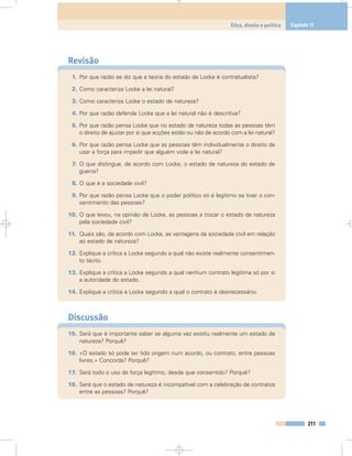 Revisão
1. Por que razão se diz que a teoria do estado de Locke é contratualista?
2. Como caracteriza Locke a lei natural?
3. Como caracteriza Locke o estado de natureza?
4. Por que razão defende Locke que a lei natural não é descritiva?
5. Por que razão pensa Locke que no estado de natureza todas as pessoas têm
o direito de ajuizar por si que acções estão ou não de acordo com a lei natural?
6. Por que razão pensa Locke que as pessoas têm individualmente o direito de
usar a força para impedir que alguém viole a lei natural?
7. O que distingue, de acordo com Locke, o estado de natureza do estado de
guerra?
8. O que é a sociedade civil?
9. Por que razão pensa Locke que o poder político só é legítimo se tiver o con-
sentimento das pessoas?
10. O que levou, na opinião de Locke, as pessoas a trocar o estado de natureza
pela sociedade civil?
11. Quais são, de acordo com Locke, as vantagens da sociedade civil em relação
ao estado de natureza?
12. Explique a crítica a Locke segundo a qual não existe realmente consentimen-
to tácito.
13. Explique a crítica a Locke segundo a qual nenhum contrato legitima só por si
a autoridade do estado.
14. Explique a crítica a Locke segundo a qual o contrato é desnecessário.
Discussão
15. Será que é importante saber se alguma vez existiu realmente um estado de
natureza? Porquê?
16. «O estado só pode ter tido origem num acordo, ou contrato, entre pessoas
livres.» Concorda? Porquê?
17. Será todo o uso da força legítimo, desde que consentido? Porquê?
18. Será que o estado de natureza é incompatível com a celebração de contratos
entre as pessoas? Porquê?
211
Ética, direito e política Capítulo 11
 