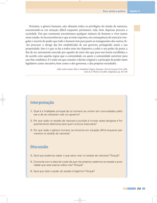 Portanto, o género humano, não obstante todos os privilégios do estado de natureza,
encontrando-se em situação difícil enquanto permanece nele, bem depressa procura a
sociedade. Daí que raramente encontremos qualquer número de homens a viver juntos
nesse estado. As inconveniências a que aí estão expostos, em consequência do exercício irre-
gular e incerto do poder que todo o homem tem para punir as transgressões dos outros, fá-
-los procurar o abrigo das leis estabelecidas de um governo, protegendo assim a sua
propriedade. Isto é o que os faz a todos estar tão dispostos a ceder o seu poder de punir, a
fim de ser unicamente exercido por aqueles de entre eles que para isso forem escolhidos, e
de acordo com aquelas regras que a comunidade, ou quem a comunidade autorizar para
esse fim, estabelece. E é nisto em que consiste o direito original e o princípio do poder tanto
legislativo como executivo, bem como o dos governos, e das próprias sociedades.
John Locke, Ensaio Sobre a Verdadeira Origem, Extensão e Fim do Governo Civil, 1690,
trad. de J. Oliveira Carvalho (adaptada), pp. 102-106
Interpretação
1. Qual é a finalidade principal de os homens se unirem em comunidades políti-
cas e de se colocarem sob um governo?
2. Por que razão no estado de natureza a punição é muitas vezes perigosa e fre-
quentemente destrutiva para quem procura executá-la?
3. Por que razão o género humano se encontra em situação difícil enquanto per-
manece no estado de natureza?
Discussão
4. Será que podemos saber o que seria viver no estado de natureza? Porquê?
5. Concorda com a ideia de Locke de que nós próprios cedemos ao estado a auto-
ridade que este exerce sobre nós? Porquê?
6. Será que todo o poder do estado é legítimo? Porquê?
213
Ética, direito e política Capítulo 11
 
