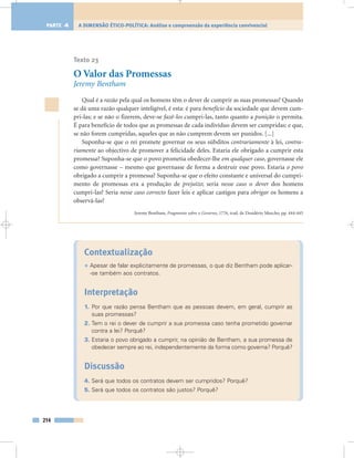 Texto 23
O Valor das Promessas
Jeremy Bentham
Qual é a razão pela qual os homens têm o dever de cumprir as suas promessas? Quando
se dá uma razão qualquer inteligível, é esta: é para benefício da sociedade que devem cum-
pri-las; e se não o fizerem, deve-se fazê-los cumpri-las, tanto quanto a punição o permita.
É para benefício de todos que as promessas de cada indivíduo devem ser cumpridas: e que,
se não forem cumpridas, aqueles que as não cumprem devem ser punidos. [...]
Suponha-se que o rei promete governar os seus súbditos contrariamente à lei, contra-
riamente ao objectivo de promover a felicidade deles. Estaria ele obrigado a cumprir esta
promessa? Suponha-se que o povo prometia obedecer-lhe em qualquer caso, governasse ele
como governasse – mesmo que governasse de forma a destruir esse povo. Estaria o povo
obrigado a cumprir a promessa? Suponha-se que o efeito constante e universal do cumpri-
mento de promessas era a produção de prejuízo; seria nesse caso o dever dos homens
cumpri-las? Seria nesse caso correcto fazer leis e aplicar castigos para obrigar os homens a
observá-las?
Jeremy Bentham, Fragmento sobre o Governo, 1776, trad. de Desidério Murcho, pp. 444-445
Contextualização
• Apesar de falar explicitamente de promessas, o que diz Bentham pode aplicar-
-se também aos contratos.
Interpretação
1. Por que razão pensa Bentham que as pessoas devem, em geral, cumprir as
suas promessas?
2. Tem o rei o dever de cumprir a sua promessa caso tenha prometido governar
contra a lei? Porquê?
3. Estaria o povo obrigado a cumprir, na opinião de Bentham, a sua promessa de
obedecer sempre ao rei, independentemente da forma como governa? Porquê?
Discussão
4. Será que todos os contratos devem ser cumpridos? Porquê?
5. Será que todos os contratos são justos? Porquê?
214
A DIMENSÃO ÉTICO-POLÍTICA: Análise e compreensão da experiência convivencialPARTE 4
 