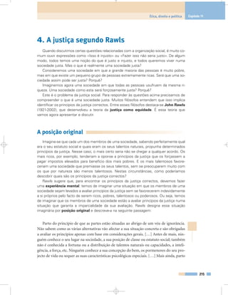 4. A justiça segundo Rawls
Quando discutimos certas questões relacionadas com a organização social, é muito co-
mum ouvir expressões como «Isso é injusto» ou «Fazer isso não seria justo». De algum
modo, todos temos uma noção do que é justo e injusto, e todos queremos viver numa
sociedade justa. Mas o que é realmente uma sociedade justa?
Consideremos uma sociedade em que a grande maioria das pessoas é muito pobre,
mas em que existe um pequeno grupo de pessoas extremamente ricas. Será que uma so-
ciedade assim pode ser justa? Porquê?
Imaginemos agora uma sociedade em que todas as pessoas usufruem da mesma ri-
queza. Uma sociedade como esta será forçosamente justa? Porquê?
Este é o problema da justiça social. Para responder às questões acima precisamos de
compreender o que é uma sociedade justa. Muitos filósofos entendem que isso implica
identificar os princípios da justiça correctos. Entre esses filósofos destaca-se John Rawls
(1921-2002), que desenvolveu a teoria da justiça como equidade. É essa teoria que
vamos agora apresentar e discutir.
A posição original
Imagine-se que cada um dos membros de uma sociedade, sabendo perfeitamente qual
era o seu estatuto social e quais eram os seus talentos naturais, propunha determinados
princípios da justiça. Nesse caso, o mais certo seria não se chegar a qualquer acordo. Os
mais ricos, por exemplo, tenderiam a opor-se a princípios da justiça que os forçassem a
pagar impostos elevados para benefício dos mais pobres. E os mais talentosos favore-
ceriam uma sociedade que premiasse os seus talentos, sem se preocuparem muito com
os que por natureza são menos talentosos. Nestas circunstâncias, como poderíamos
descobrir quais são os princípios da justiça correctos?
Rawls sugere que, para encontrar os princípios da justiça correctos, devemos fazer
uma experiência mental: temos de imaginar uma situação em que os membros de uma
sociedade sejam levados a avaliar princípios da justiça sem se favorecerem indevidamente
a si próprios pelo facto de serem ricos, pobres, talentosos ou poderosos. Ou seja, temos
de imaginar que os membros de uma sociedade estão a avaliar princípios da justiça numa
situação que garanta a imparcialidade da sua avaliação. Rawls designa essa situação
imaginária por posição original e descreve-a na seguinte passagem:
Parto do princípio de que as partes estão situadas ao abrigo de um véu de ignorância.
Não sabem como as várias alternativas vão afectar a sua situação concreta e são obrigadas
a avaliar os princípios apenas com base em considerações gerais. […] Antes de mais, nin-
guém conhece o seu lugar na sociedade, a sua posição de classe ou estatuto social; também
não é conhecida a fortuna ou a distribuição de talentos naturais ou capacidades, a inteli-
gência, a força, etc. Ninguém conhece a sua concepção do bem, os pormenores do seu pro-
jecto de vida ou sequer as suas características psicológicas especiais. […] Mais ainda, parto
215
Ética, direito e política Capítulo 11
 