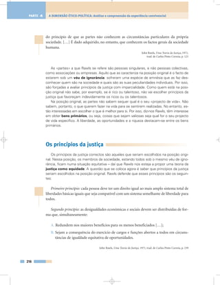 do princípio de que as partes não conhecem as circunstâncias particulares da própria
sociedade. […] É dado adquirido, no entanto, que conhecem os factos gerais da sociedade
humana.
John Rawls, Uma Teoria da Justiça, 1971,
trad. de Carlos Pinto Correia, p. 121
As «partes» a que Rawls se refere são pessoas singulares, e não pessoas colectivas,
como associações ou empresas. Aquilo que as caracteriza na posição original é o facto de
estarem sob um véu de ignorância: sofreram uma espécie de amnésia que as faz des-
conhecer quem são na sociedade e quais são as suas peculiaridades individuais. Por isso,
são forçadas a avaliar princípios da justiça com imparcialidade. Como quem está na posi-
ção original não sabe, por exemplo, se é rico ou talentoso, não vai escolher princípios da
justiça que favoreçam indevidamente os ricos ou os talentosos.
Na posição original, as partes não sabem sequer qual é o seu «projecto de vida». Não
sabem, portanto, o que querem fazer na vida para se sentirem realizadas. No entanto, es-
tão interessadas em escolher o que é melhor para si. Por isso, diz-nos Rawls, têm interesse
em obter bens primários, ou seja, coisas que sejam valiosas seja qual for o seu projecto
de vida específico. A liberdade, as oportunidades e a riqueza destacam-se entre os bens
primários.
Os princípios da justiça
Os princípios da justiça correctos são aqueles que seriam escolhidos na posição origi-
nal. Nessa posição, os membros da sociedade, estando todos sob o mesmo véu de igno-
rância, ficam numa situação equitativa – daí que Rawls nos esteja a propor uma teoria da
justiça como equidade. A questão que se coloca agora é saber que princípios da justiça
seriam escolhidos na posição original. Rawls defende que esses princípios são os seguin-
tes:
Primeiro princípio: cada pessoa deve ter um direito igual ao mais amplo sistema total de
liberdades básicas iguais que seja compatível com um sistema semelhante de liberdade para
todos.
Segundo princípio: as desigualdades económicas e sociais devem ser distribuídas de for-
ma que, simultaneamente:
A. Redundem nos maiores benefícios para os menos beneficiados […];
B. Sejam a consequência do exercício de cargos e funções abertos a todos em circuns-
tâncias de igualdade equitativa de oportunidades.
John Rawls, Uma Teoria da Justiça, 1971, trad. de Carlos Pinto Correia, p. 239
216
A DIMENSÃO ÉTICO-POLÍTICA: Análise e compreensão da experiência convivencialPARTE 4
 