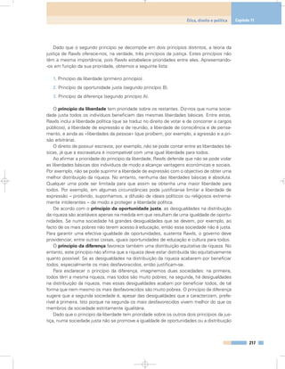 Dado que o segundo princípio se decompõe em dois princípios distintos, a teoria da
justiça de Rawls oferece-nos, na verdade, três princípios da justiça. Estes princípios não
têm a mesma importância, pois Rawls estabelece prioridades entre eles. Apresentando-
-os em função da sua prioridade, obtemos a seguinte lista:
1. Princípio da liberdade (primeiro princípio).
2. Princípio da oportunidade justa (segundo princípio B).
3. Princípio da diferença (segundo princípio A).
O princípio da liberdade tem prioridade sobre os restantes. Diz-nos que numa socie-
dade justa todos os indivíduos beneficiam das mesmas liberdades básicas. Entre estas,
Rawls inclui a liberdade política (que se traduz no direito de votar e de concorrer a cargos
públicos), a liberdade de expressão e de reunião, a liberdade de consciência e de pensa-
mento, e ainda as «liberdades da pessoa» (que proíbem, por exemplo, a agressão e a pri-
são arbitrária).
O direito de possuir escravos, por exemplo, não se pode contar entre as liberdades bá-
sicas, já que a escravatura é incompatível com uma igual liberdade para todos.
Ao afirmar a prioridade do princípio da liberdade, Rawls defende que não se pode violar
as liberdades básicas dos indivíduos de modo a alcançar vantagens económicas e sociais.
Por exemplo, não se pode suprimir a liberdade de expressão com o objectivo de obter uma
melhor distribuição da riqueza. No entanto, nenhuma das liberdades básicas é absoluta.
Qualquer uma pode ser limitada para que assim se obtenha uma maior liberdade para
todos. Por exemplo, em algumas circunstâncias pode justificar-se limitar a liberdade de
expressão – proibindo, suponhamos, a difusão de ideais políticos ou religiosos extrema-
mente intolerantes – de modo a proteger a liberdade política.
De acordo com o princípio da oportunidade justa, as desigualdades na distribuição
da riqueza são aceitáveis apenas na medida em que resultam de uma igualdade de oportu-
nidades. Se numa sociedade há grandes desigualdades que se devem, por exemplo, ao
facto de os mais pobres não terem acesso à educação, então essa sociedade não é justa.
Para garantir uma efectiva igualdade de oportunidades, sustenta Rawls, o governo deve
providenciar, entre outras coisas, iguais oportunidades de educação e cultura para todos.
O princípio da diferença favorece também uma distribuição equitativa da riqueza. No
entanto, este princípio não afirma que a riqueza deve estar distribuída tão equitativamente
quanto possível. Se as desigualdades na distribuição da riqueza acabarem por beneficiar
todos, especialmente os mais desfavorecidos, então justificam-se.
Para esclarecer o princípio da diferença, imaginemos duas sociedades: na primeira,
todos têm a mesma riqueza, mas todos são muito pobres; na segunda, há desigualdades
na distribuição da riqueza, mas essas desigualdades acabam por beneficiar todos, de tal
forma que nem mesmo os mais desfavorecidos são muito pobres. O princípio da diferença
sugere que a segunda sociedade é, apesar das desigualdades que a caracterizam, prefe-
rível à primeira. Isto porque na segunda os mais desfavorecidos vivem melhor do que os
membros da sociedade estritamente igualitária.
Dado que o princípio da liberdade tem prioridade sobre os outros dois princípios da jus-
tiça, numa sociedade justa não se promove a igualdade de oportunidades ou a distribuição
217
Ética, direito e política Capítulo 11
 