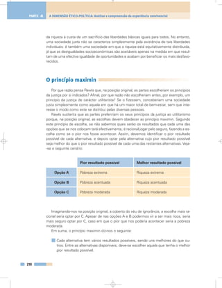 da riqueza à custa de um sacrifício das liberdades básicas iguais para todos. No entanto,
uma sociedade justa não se caracteriza simplesmente pela existência de tais liberdades
individuais: é também uma sociedade em que a riqueza está equitativamente distribuída,
já que as desigualdades socioeconómicas são aceitáveis apenas na medida em que resul-
tam de uma efectiva igualdade de oportunidades e acabam por beneficiar os mais desfavo-
recidos.
O princípio maximin
Por que razão pensa Rawls que, na posição original, as partes escolheriam os princípios
da justiça por si indicados? Afinal, por que razão não escolheriam antes, por exemplo, um
princípio da justiça de carácter utilitarista? Se o fizessem, conceberiam uma sociedade
justa simplesmente como aquela em que há um maior total de bem-estar, sem que inte-
resse o modo como este se distribui pelas diversas pessoas.
Rawls sustenta que as partes prefeririam os seus princípios da justiça ao utilitarismo
porque, na posição original, as escolhas devem obedecer ao princípio maximin. Segundo
este princípio de escolha, se não sabemos quais serão os resultados que cada uma das
opções que se nos colocam terá efectivamente, é racional jogar pelo seguro, fazendo a es-
colha como se o pior nos fosse acontecer. Assim, devemos identificar o pior resultado
possível de cada alternativa, e depois optar pela alternativa cujo pior resultado possível
seja melhor do que o pior resultado possível de cada uma das restantes alternativas. Veja-
-se o seguinte cenário:
Imaginando-nos na posição original, a coberto do véu de ignorância, a escolha mais ra-
cional seria optar por C. Apesar de nas opções A e B podermos vir a ser mais ricos, seria
mais seguro optar por C, caso em que o pior que nos poderia acontecer seria a pobreza
moderada.
Em suma, o princípio maximin diz-nos o seguinte:
Cada alternativa tem vários resultados possíveis, sendo uns melhores do que ou-
tros. Entre as alternativas disponíveis, deve-se escolher aquela que tenha o melhor
pior resultado possível.
218
A DIMENSÃO ÉTICO-POLÍTICA: Análise e compreensão da experiência convivencialPARTE 4
Opção A
Opção B
Opção C
Pior resultado possível Melhor resultado possível
Pobreza extrema
Pobreza acentuada
Pobreza moderada
Riqueza extrema
Riqueza acentuada
Riqueza moderada
 