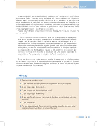 Imaginemos agora que as partes estão a escolher entre o utilitarismo e os princípios
da justiça de Rawls. À partida, numa sociedade em conformidade com o utilitarismo
poderiam existir grandes desigualdades na distribuição do bem-estar, já que, sob esta
teoria, a distribuição do bem-estar não é intrinsecamente importante. Por exemplo, se a
existência de alguns escravos resultasse num maior bem-estar social, existiriam escravos
numa sociedade utilitarista. Pelo contrário, os princípios da justiça de Rawls são, como
vimos, incompatíveis com a existência da escravatura.
Nestas circunstâncias, uma pessoa raciocinaria do seguinte modo, se estivesse na
posição original:
Se eu escolher o utilitarismo, estarei a optar por uma sociedade na qual poderei
vir a ser um escravo. No entanto, se eu escolher os princípios da justiça que Rawls
propõe, nada de tão mau poderá acontecer-me. Mesmo que acabe por ficar na pior
situação possível, terei garantidamente certas liberdades básicas que me permitirão
desenvolver o meu projecto de vida, seja ele qual for. Além disso, dificilmente serei
muito pobre, já que numa sociedade em conformidade com os princípios de Rawls
as desigualdades na distribuição da riqueza só são aceitáveis se acabarem por
beneficiar os mais desfavorecidos e resultarem de uma efectiva igualdade de
oportunidades. Por isso, prefiro os princípios de Rawls ao utilitarismo.
Sob o véu de ignorância, o pior resultado possível de se escolher os princípios da jus-
tiça de Rawls é muito melhor do que o pior resultado possível de se escolher um princípio
utilitarista. Por esta razão, raciocinando segundo o maximin, as partes escolheriam os prin-
cípios de Rawls em vez do utilitarismo.
Revisão
1. Caracterize a posição original.
2. O que pretende Rawls ao propor que imaginemos a posição original?
3. O que é o princípio da liberdade?
4. O que é o princípio da oportunidade justa?
5. O que é o princípio da diferença?
6. O que significa afirmar que o princípio da liberdade tem prioridade sobre os
restantes?
7. O que é o maximin?
8. Por que razão, segundo Rawls, o maximin justifica a escolha dos seus princí-
pios da justiça em vez de um princípio utilitarista?
219
Ética, direito e política Capítulo 11
 