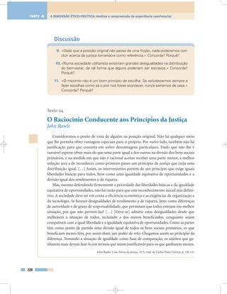 Discussão
9. «Dado que a posição original não passa de uma ficção, nada poderemos con-
cluir acerca da justiça tomando-a como referência.» Concorda? Porquê?
10.«Numa sociedade utilitarista existiriam grandes desigualdades na distribuição
do bem-estar, de tal forma que alguns poderiam ser escravos.» Concorda?
Porquê?
11. «O maximin não é um bom princípio de escolha. Se estivéssemos sempre a
fazer escolhas como se o pior nos fosse acontecer, nunca sairíamos de casa.»
Concorda? Porquê?
Texto 24
O Raciocínio Conducente aos Princípios da Justiça
John Rawls
Consideremos o ponto de vista de alguém na posição original. Não há qualquer meio
que lhe permita obter vantagens especiais para si próprio. Por outro lado, também não há
justificação para que consinta em sofrer desvantagens particulares. Dado que não lhe é
razoável esperar obter mais do que uma parte igual à dos outros na divisão dos bens sociais
primários, e na medida em que não é racional aceitar receber uma parte menor, a melhor
solução será a de reconhecer como primeiro passo um princípio da justiça que exija uma
distribuição igual. […] Assim, os intervenientes partem de um princípio que exige iguais
liberdades básicas para todos, bem como uma igualdade equitativa de oportunidades e a
divisão igual dos rendimentos e da riqueza.
Mas, mesmo defendendo firmemente a prioridade das liberdades básicas e da igualdade
equitativa de oportunidades, não há razão para que este reconhecimento inicial seja defini-
tivo. A sociedade deve ter em conta a eficiência económica e as exigências da organização e
da tecnologia. Se houver desigualdades de rendimento e de riqueza, bem como diferenças
de autoridade e de graus de responsabilidade, que permitam que todos estejam em melhor
situação, por que não permiti-las? […] [Deve-se] admitir estas desigualdades desde que
melhorem a situação de todos, incluindo a dos menos beneficiados, conquanto sejam
compatíveis com a igual liberdade e a igualdade equitativa de oportunidades. Como as partes
têm como ponto de partida uma divisão igual de todos os bens sociais primários, os que
beneficiam menos têm, por assim dizer, um poder de veto. Chegamos assim ao princípio da
diferença. Tomando a situação de igualdade como base de comparação, os sujeitos que ga-
nharem mais devem fazê-lo em termos que sejam justificáveis para os que ganharem menos.
John Rawls, Uma Teoria da Justiça, 1971, trad. de Carlos Pinto Correia, p. 130-131
220
A DIMENSÃO ÉTICO-POLÍTICA: Análise e compreensão da experiência convivencialPARTE 4
 