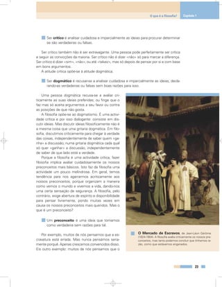 Ser crítico é analisar cuidadosa e imparcialmente as ideias para procurar determinar
se são verdadeiras ou falsas.
Ser crítico também não é ser extravagante. Uma pessoa pode perfeitamente ser crítica
e seguir as convicções da maioria. Ser crítico não é dizer «não» só para marcar a diferença.
Ser crítico é dizer «sim», «não», ou até «talvez», mas só depois de pensar por si e com base
em bons argumentos.
A atitude crítica opõe-se à atitude dogmática.
Ser dogmático é recusar-se a analisar cuidadosa e imparcialmente as ideias, decla-
rando-as verdadeiras ou falsas sem boas razões para isso.
Uma pessoa dogmática recusa-se a avaliar cri-
ticamente as suas ideias preferidas; ou finge que o
faz mas só aceita argumentos a seu favor ou contra
as posições de que não gosta.
A filosofia opõe-se ao dogmatismo. É uma activi-
dade crítica e por isso dialogante: consiste em dis-
cutir ideias. Mas discutir ideias filosoficamente não é
a mesma coisa que uma gritaria dogmática. Em filo-
sofia, discutimos criticamente para chegar à verdade
das coisas, independentemente de saber quem «ga-
nha» a discussão; numa gritaria dogmática cada qual
só quer «ganhar» a discussão, independentemente
de saber de que lado está a verdade.
Porque a filosofia é uma actividade crítica, fazer
filosofia implica avaliar cuidadosamente os nossos
preconceitos mais básicos. Isto faz da filosofia uma
actividade um pouco melindrosa. Em geral, temos
tendência para nos agarrarmos acriticamente aos
nossos preconceitos, porque organizam a maneira
como vemos o mundo e vivemos a vida, dando-nos
uma certa sensação de segurança. A filosofia, pelo
contrário, exige abertura de espírito e disponibilidade
para pensar livremente, pondo muitas vezes em
causa os nossos preconceitos mais queridos. Mas o
que é um preconceito?
Um preconceito é uma ideia que tomamos
como verdadeira sem razões para tal.
Por exemplo, muitos de nós pensamos que a es-
cravatura está errada. Mas nunca pensámos seria-
mente porquê. Apenas crescemos convencidos disso.
Eis outro exemplo: muitos de nós pensamos que o
23
O que é a filosofia? Capítulo 1
O Mercado de Escravos, de Jean-Léon Gérôme
(1824-1904). A filosofia avalia criticamente os nossos pre-
conceitos, mas tanto podemos concluir que tínhamos ra-
zão, como que estávamos enganados.
 