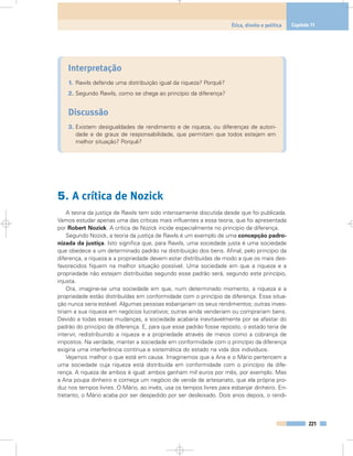 Interpretação
1. Rawls defende uma distribuição igual da riqueza? Porquê?
2. Segundo Rawls, como se chega ao princípio da diferença?
Discussão
3. Existem desigualdades de rendimento e de riqueza, ou diferenças de autori-
dade e de graus de responsabilidade, que permitam que todos estejam em
melhor situação? Porquê?
5. A crítica de Nozick
A teoria da justiça de Rawls tem sido intensamente discutida desde que foi publicada.
Vamos estudar apenas uma das críticas mais influentes a essa teoria, que foi apresentada
por Robert Nozick. A crítica de Nozick incide especialmente no princípio da diferença.
Segundo Nozick, a teoria da justiça de Rawls é um exemplo de uma concepção padro-
nizada da justiça. Isto significa que, para Rawls, uma sociedade justa é uma sociedade
que obedece a um determinado padrão na distribuição dos bens. Afinal, pelo princípio da
diferença, a riqueza e a propriedade devem estar distribuídas de modo a que os mais des-
favorecidos fiquem na melhor situação possível. Uma sociedade em que a riqueza e a
propriedade não estejam distribuídas segundo esse padrão será, segundo este princípio,
injusta.
Ora, imagine-se uma sociedade em que, num determinado momento, a riqueza e a
propriedade estão distribuídas em conformidade com o princípio da diferença. Essa situa-
ção nunca seria estável. Algumas pessoas esbanjariam os seus rendimentos; outras inves-
tiriam a sua riqueza em negócios lucrativos; outras ainda venderiam ou comprariam bens.
Devido a todas essas mudanças, a sociedade acabaria inevitavelmente por se afastar do
padrão do princípio da diferença. E, para que esse padrão fosse reposto, o estado teria de
intervir, redistribuindo a riqueza e a propriedade através de meios como a cobrança de
impostos. Na verdade, manter a sociedade em conformidade com o princípio da diferença
exigiria uma interferência contínua e sistemática do estado na vida dos indivíduos.
Vejamos melhor o que está em causa. Imaginemos que a Ana e o Mário pertencem a
uma sociedade cuja riqueza está distribuída em conformidade com o princípio da dife-
rença. A riqueza de ambos é igual: ambos ganham mil euros por mês, por exemplo. Mas
a Ana poupa dinheiro e começa um negócio de venda de artesanato, que ela própria pro-
duz nos tempos livres. O Mário, ao invés, usa os tempos livres para esbanjar dinheiro. En-
tretanto, o Mário acaba por ser despedido por ser desleixado. Dois anos depois, o rendi-
221
Ética, direito e política Capítulo 11
 