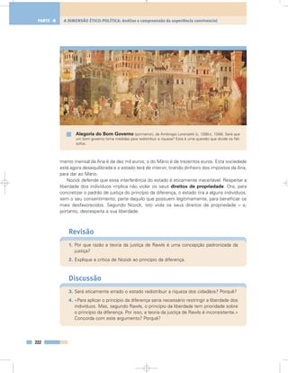 mento mensal da Ana é de dez mil euros; o do Mário é de trezentos euros. Esta sociedade
está agora desequilibrada e o estado terá de intervir, tirando dinheiro dos impostos da Ana,
para dar ao Mário.
Nozick defende que essa interferência do estado é eticamente inaceitável. Respeitar a
liberdade dos indivíduos implica não violar os seus direitos de propriedade. Ora, para
concretizar o padrão de justiça do princípio da diferença, o estado tira a alguns indivíduos,
sem o seu consentimento, parte daquilo que possuem legitimamente, para beneficiar os
mais desfavorecidos. Segundo Nozick, isto viola os seus direitos de propriedade – e,
portanto, desrespeita a sua liberdade.
Revisão
1. Por que razão a teoria da justiça de Rawls é uma concepção padronizada da
justiça?
2. Explique a crítica de Nozick ao princípio da diferença.
Discussão
3. Será eticamente errado o estado redistribuir a riqueza dos cidadãos? Porquê?
4. «Para aplicar o princípio da diferença seria necessário restringir a liberdade dos
indivíduos. Mas, segundo Rawls, o princípio da liberdade tem prioridade sobre
o princípio da diferença. Por isso, a teoria da justiça de Rawls é inconsistente.»
Concorda com este argumento? Porquê?
222
A DIMENSÃO ÉTICO-POLÍTICA: Análise e compreensão da experiência convivencialPARTE 4
Alegoria do Bom Governo (pormenor), de Ambrogio Lorenzetti (c. 1280-c. 1348). Será que
um bom governo toma medidas para redistribuir a riqueza? Esta é uma questão que divide os filó-
sofos.
 