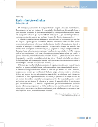 Texto 25
Redistribuição e direitos
Robert Nozick
Os princípios padronizados da justiça distributiva exigem actividades redistributivas.
É pouco provável que um conjunto de propriedades distribuídas de determinada forma à
qual se chegou livremente se ajuste a um dado padrão; e é impossível que continue a ajus-
tar-se ao padrão à medida que as pessoas fazem transacções. […] A redistribuição é efecti-
vamente uma questão séria, já que implica a violação dos direitos das pessoas. […]
A tributação dos rendimentos obtidos com o trabalho está ao mesmo nível que o traba-
lho forçado. Algumas pessoas consideram esta tese obviamente verdadeira: tirar a uma
pessoa os rendimentos de n horas de trabalho é como tirar-lhe n horas, é como forçá-la a
trabalhar n horas para benefício de outrem. Outros consideram esta tese absurda. Mas
mesmo esses, se se opõem ao trabalho forçado, […] opõem-se a forçar cada pessoa a traba-
lhar cinco horas adicionais por semana para benefício dos necessitados. […] [No entanto,
podem] ter em vista uma espécie de tributação proporcional sobre tudo o que exceder a
quantia necessária para satisfazer as necessidades básicas. […] Pensam que assim não se
força alguém a trabalhar horas adicionais, já que não se é forçado a trabalhar um número
definido de horas adicionais e pode-se evitar inteiramente a tributação ganhando apenas o
suficiente para satisfazer as necessidades básicas. […]
O homem que escolhe trabalhar mais de modo a ganhar mais do que o necessário para
satisfazer as suas necessidades básicas prefere alguns bens ou serviços adicionais ao lazer e
às actividades que poderia realizar durante as horas em que poderia não estar a trabalhar,
ao passo que o homem que escolhe não trabalhar o tempo adicional prefere as actividades
de lazer aos bens ou serviços adicionais que poderia obter se trabalhasse mais. Nestas cir-
cunstâncias, se seria ilegítimo um sistema de tributação apoderar-se do tempo de lazer de
um homem (forçando-o a trabalhar) para o pôr ao serviço dos necessitados, como poderá
ser legítimo que um sistema de tributação se apodere de alguns dos bens de um homem
para esse mesmo fim? […] Não será surpreendente que os redistributivistas escolham
ignorar o homem cujos prazeres se obtêm facilmente sem trabalho adicional, mas impo-
nham outro encargo ao pobre desafortunado que tem de trabalhar para obter os seus pra-
zeres? Quando muito, deveríamos esperar o inverso.
Robert Nozick, Anarquia, Estado e Utopia, 1974,
trad. de Pedro Galvão, pp. 168-170
223
Ética, direito e política Capítulo 11
 