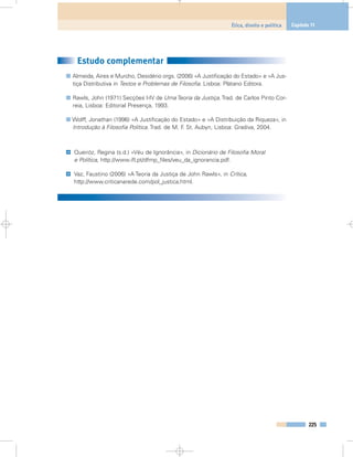 Estudo complementar
Almeida, Aires e Murcho, Desidério orgs. (2006) «A Justificação do Estado» e «A Jus-
tiça Distributiva in Textos e Problemas de Filosofia. Lisboa: Plátano Editora.
Rawls, John (1971) Secções I-IV de Uma Teoria da Justiça. Trad. de Carlos Pinto Cor-
reia, Lisboa: Editorial Presença, 1993.
Wolff, Jonathan (1996) «A Justificação do Estado» e «A Distribuição da Riqueza», in
Introdução à Filosofia Política. Trad. de M. F. St. Aubyn, Lisboa: Gradiva, 2004.
Queiróz, Regina (s.d.) «Véu de Ignorância», in Dicionário de Filosofia Moral
e Política, http://www.ifl.pt/dfmp_files/veu_da_ignorancia.pdf.
Vaz, Faustino (2006) «A Teoria da Justiça de John Rawls», in Crítica,
http://www.criticanarede.com/pol_justica.html.
@
@
225
Ética, direito e política Capítulo 11
 