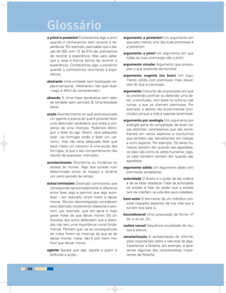 a priori/a posteriori Conhecemos algo a priori
quando o conhecemos sem recorrer à ex-
periência. Por exemplo, para saber que a adi-
ção de 502 com 12 dá 514 não precisamos
de recorrer à experiência. Mas para saber
que a neve é branca temos de recorrer à
experiência. Conhecemos algo a posteriori
quando o conhecemos recorrendo à expe-
riência.
abstracto Uma entidade sem localização es-
pácio-temporal. «Abstracto» não quer dizer
«vago e difícil de compreender».
absurdo 1. Uma frase declarativa sem valor
de verdade (sem sentido). 2. Uma falsidade
óbvia.
acção Acontecimento ao qual está associado
um agente e acerca do qual é possível fazer
uma descrição verdadeira que exiba a pre-
sença de uma intenção. Podemos distin-
guir o fazer do agir. Assim, será adequado
dizer «as formigas estão a fazer um car-
reiro», mas não seria adequado dizer que
esse «fazer um carreiro» é uma acção das
formigas, já que o seu comportamento não
resulta de quaisquer intenções.
acontecimento Ocorrência ou mudança no
estado do mundo. Algo que sucede num
determinado ponto do espaço e durante
um certo período de tempo.
actos/omissões Distinção controversa que
corresponde aproximadamente à diferença
entre fazer algo e permitir que algo acon-
teça – por exemplo, entre matar e deixar
morrer. Muitos deontologistas consideram
esta distinção moralmente relevante e pen-
sam, por exemplo, que em geral é mais
grave matar do que deixar morrer. Os uti-
litaristas dos actos defendem que a distin-
ção não tem uma importância moral funda-
mental. Pensam que, se as consequências
de matar forem as mesmas do que as de
deixar morrer, matar não é pior (nem me-
lhor) que deixar morrer.
agente Aquele que age, aquele a quem é
atribuída a acção.
argumento a posteriori Um argumento em
que pelo menos uma das suas premissas é
a posteriori.
argumento a priori Um argumento em que
todas as suas premissas são a priori.
argumento circular Argumento que pressu-
põe o que pretende demonstrar.
argumento cogente (ou bom) Um argu-
mento sólido com premissas mais plausí-
veis do que a conclusão.
argumento Conjunto de proposições em que
se pretende justificar ou defender uma de-
las, a conclusão, com base na outra ou nas
outras, a que se chamam premissas. Por
exemplo: o aborto não é permissível (con-
clusão) porque a vida é sagrada (premissa).
argumento por analogia Um argumento por
analogia parte da comparação de duas coi-
sas distintas; constatamos que são seme-
lhantes em vários aspectos e concluímos
que também são semelhantes em relação
a outro aspecto. Por exemplo: Os seres hu-
manos sentem dor quando são agredidos;
os cães são como os seres humanos; logo,
os cães também sentem dor quando são
agredidos.
argumento sólido Um argumento válido com
premissas verdadeiras.
autoridade O direito e o poder de dar ordens
e de se fazer obedecer. Falar da autoridade
do estado é falar do poder que o estado
tem de interferir na vida dos seus cidadãos.
bem-estar O bem-estar de um indivíduo con-
siste naqueles aspectos da sua vida que a
tornam boa para si.
bicondicional Uma proposição da forma «P
se, e só se, Q».
cadeia causal Sequência encadeada de cau-
sas e efeitos.
caracterização A apresentação de informa-
ções importantes sobre a natureza de algo.
Caracterizar a filosofia, por exemplo, é apre-
sentar algumas das características impor-
tantes da filosofia.
226
Glossário
 