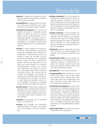 cogência Um argumento é cogente (ou bom)
quando é sólido e tem premissas mais plau-
síveis do que a conclusão.
compatibilismo No debate sobre o livre-arbí-
trio, as teorias que defendem que o deter-
minismo e o livre-arbítrio podem coexistir.
compatível/incompatível Um conjunto de
estados de coisas é compatível quando
todos os estados de coisas do conjunto
podem ocorrer simultaneamente. E é in-
compatível quando não podem ocorrer si-
multaneamente. A compatibilidade/incom-
patibilidade é a contraparte metafísica das
noções linguísticas de consistência/incon-
sistência.
conceito A noção filosófica de conceito é
complexa, correspondendo aproximada-
mente aos conteúdos que constituem um
pensamento. O pensamento de que Aris-
tóteles é mortal, por exemplo, inclui os
conceitos de Aristóteles e de mortalidade.
Neste sentido do termo, praticamente
qualquer palavra que faça parte de uma
frase com sentido exprime um conceito.
Gramaticalmente, contudo, e em termos
mais tradicionais, um conceito é uma no-
ção ou ideia geral. Neste caso, retomando
o exemplo anterior, não se pode falar do
conceito de Aristóteles, mas apenas do
conceito de mortalidade. Neste sentido, só
termos gerais, como «justiça», «vermelho»
e «país» exprimem conceitos; termos co-
mo «Aristóteles», «Portugal» ou «Segunda
Guerra Mundial» não exprimem conceitos.
conceito aberto Conceito cujas condições de
aplicação estão constantemente sujeitas a
correcção, de modo a alargar o seu uso a
novos casos. Alguns filósofos pensam que
o conceito de arte é aberto. Opõe-se a con-
ceito fechado.
conclusão A proposição que se pretende
provar, num argumento.
concreto Uma entidade com localização
espácio-temporal. «Concreto» não quer di-
zer «com exactidão e fácil de compreen-
der».
condição necessária G é uma condição ne-
cessária de F quando todos os F são G. Por
exemplo, estar em Portugal é uma condi-
ção necessária para estar em Braga porque
todas as pessoas que estão em Braga es-
tão em Portugal. Q é uma condição neces-
sária de P quando a condicional «Se P, en-
tão Q» é verdadeira.
condição suficiente F é uma condição sufi-
ciente de G quando todos os F são G. Por
exemplo, estar em Braga é uma condição
suficiente para estar em Portugal porque
todas as pessoas que estão em Braga es-
tão em Portugal. P é uma condição sufi-
ciente de Q quando a condicional «Se P, en-
tão Q» é verdadeira.
condicional Qualquer proposição da forma
«Se P, então Q», ou formas análogas. Por
exemplo, «Se Sócrates era ateniense, era
grego».
consentimento tácito Acto de consentir ou
aceitar algo sem o ter expressamente ma-
nifestado. Opõe-se a consentimento ex-
presso. Por exemplo, quando se diz que
quem cala consente, está-se a referir uma
forma de consentimento tácito.
consequência O mesmo que conclusão.
consequencialismo Perspectiva que, na sua
versão mais comum, nos diz que aquilo
que devemos fazer é determinado unica-
mente pelo valor das consequências dos
actos. Agir bem é assim fazer aquilo que
tem melhores consequências.
consistência/inconsistência Um conjunto de
proposições é consistente quando as pro-
posições podem ser todas verdadeiras ao
mesmo tempo – ainda que na realidade se-
jam todas falsas. Um conjunto de propo-
sições é inconsistente quando as proposi-
ções não podem ser todas verdadeiras ao
mesmo tempo. A consistência/inconsistên-
cia é a contraparte linguística das noções
metafísicas de compatibilidade/incompati-
bilidade.
contra-argumento Um argumento que pre-
tende refutar outro argumento.
227
Glossário
 