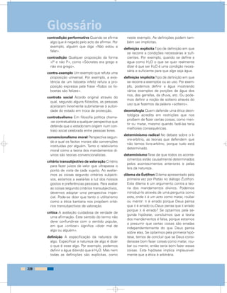 contradição performativa Quando se afirma
algo que é negado pelo acto de afirmar. Por
exemplo, alguém que diga «Não estou a
falar».
contradição Qualquer proposição da forma
«P e não P», como «Sócrates era grego e
não era grego».
contra-exemplo Um exemplo que refuta uma
proposição universal. Por exemplo, a exis-
tência de um lisboeta infeliz refuta a pro-
posição expressa pela frase «Todos os lis-
boetas são felizes».
contrato social Acordo original através do
qual, segundo alguns filósofos, as pessoas
aceitaram livremente submeter-se à autori-
dade do estado em troca de protecção.
contratualismo Em filosofia política chama-
-se contratualista a qualquer perspectiva que
defenda que o estado tem origem num con-
trato social celebrado entre pessoas livres.
convencionalismo moral Perspectiva segun-
do a qual os factos morais são convenções
instituídas por alguém. Tanto o relativismo
moral como a teoria dos mandamentos di-
vinos são teorias convencionalistas.
critério transubjectivo de valoração Critério
para fazer juízos de valor que ultrapassa o
ponto de vista de cada sujeito. Ao avaliar-
mos as coisas segundo critérios subjecti-
vos, estamos a avaliá-las à luz dos nossos
gostos e preferências pessoais. Para avaliar
as coisas segundo critérios transubjectivos,
devemos adoptar uma perspectiva impar-
cial. Pode-se dizer que tanto o utilitarismo
como a ética kantiana nos propõem crité-
rios transubjectivos de valoração.
crítica A avaliação cuidadosa da verdade de
uma afirmação. Este sentido do termo não
deve confundir-se com o sentido popular,
em que «criticar» significa «dizer mal de
algo ou alguém».
definição A especificação da natureza de
algo. Especificar a natureza de algo é dizer
o que é esse algo. Por exemplo, podemos
definir a água dizendo que é H2O. Mas nem
todas as definições são explícitas, como
neste exemplo. As definições podem tam-
bém ser implícitas.
definição explícita Tipo de definição em que
se recorre a condições necessárias e sufi-
cientes. Por exemplo, quando se define a
água como H2O o que se quer realmente
dizer é que ser H2O é uma condição neces-
sária e suficiente para que algo seja água.
definição implícitaTipo de definição em que
se recorre a exemplos ou ao uso. Por exem-
plo, podemos definir a água mostrando
vários exemplos de porções de água dos
rios, das garrafas, da chuva, etc. Ou pode-
mos definir a noção de solteiro através do
uso que fazemos da palavra «solteiro».
deontologia Quem defende uma ética deon-
tológica acredita em restrições que nos
proíbem de fazer certas coisas, como men-
tir ou matar, mesmo quando fazê-las teria
melhores consequências.
determinismo radical No debate sobre o li-
vre-arbítrio, as teorias que defendem que
não temos livre-arbítrio, porque tudo está
determinado.
determinismo Tese de que todos os aconte-
cimentos estão causalmente determinados
pelos acontecimentos anteriores e pelas
leis da natureza.
dilema de Êutifron Dilema apresentado pela
primeira vez por Platão no diálogo Êutifron.
Este dilema é um argumento contra a teo-
ria dos mandamentos divinos. Podemos
introduzi-lo através de uma pergunta como
esta, onde X é um acto como matar, roubar
ou mentir: X é errado porque Deus pensa
que X é errado ou Deus pensa que X errado
porque X é errado? Se optarmos pela se-
gunda hipótese, concluímos que a teoria
dos mandamentos é falsa, porque estamos
a presumir que certas coisas são erradas
independentemente do que Deus pensa
sobre elas. Se optarmos pela primeira hipó-
tese, temos de concluir que se Deus consi-
derasse bom fazer coisas como matar, rou-
bar ou mentir, então seria bom fazer essas
coisas. Esta hipótese implica implausivel-
mente que a ética é arbitrária.
228
Glossário
 