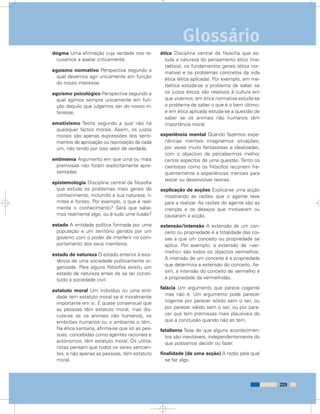 dogma Uma afirmação cuja verdade nos re-
cusamos a avaliar criticamente.
egoísmo normativo Perspectiva segundo a
qual devemos agir unicamente em função
do nosso interesse.
egoísmo psicológico Perspectiva segundo a
qual agimos sempre unicamente em fun-
ção daquilo que julgamos ser do nosso in-
teresse.
emotivismo Teoria segundo a qual não há
quaisquer factos morais. Assim, os juízos
morais são apenas expressões dos senti-
mentos de aprovação ou reprovação de cada
um, não tendo por isso valor de verdade.
entimema Argumento em que uma ou mais
premissas não foram explicitamente apre-
sentadas.
epistemologia Disciplina central da filosofia
que estuda os problemas mais gerais do
conhecimento, incluindo a sua natureza, li-
mites e fontes. Por exemplo, o que é real-
mente o conhecimento? Será que sabe-
mos realmente algo, ou é tudo uma ilusão?
estado A entidade política formada por uma
população e um território geridos por um
governo com o poder de interferir no com-
portamento dos seus membros.
estado de natureza O estado anterior à exis-
tência de uma sociedade politicamente or-
ganizada. Para alguns filósofos existiu um
estado de natureza antes de se ter consti-
tuído a sociedade civil.
estatuto moral Um indivíduo ou uma enti-
dade tem estatuto moral se é moralmente
importante em si. É quase consensual que
as pessoas têm estatuto moral, mas dis-
cute-se se os animais não humanos, os
embriões humanos ou o ambiente o têm.
Na ética kantiana, afirma-se que só as pes-
soas, concebidas como agentes racionais e
autónomos, têm estatuto moral. Os utilita-
ristas pensam que todos os seres sencien-
tes, e não apenas as pessoas, têm estatuto
moral.
ética Disciplina central da filosofia que es-
tuda a natureza do pensamento ético (me-
taética), os fundamentos gerais (ética nor-
mativa) e os problemas concretos da vida
ética (ética aplicada). Por exemplo, em me-
taética estuda-se o problema de saber se
os juízos éticos são relativos à cultura em
que vivemos; em ética normativa estuda-se
o problema de saber o que é o bem último;
e em ética aplicada estuda-se a questão de
saber se os animais não humanos têm
importância moral.
experiência mental Quando fazemos expe-
riências mentais imaginamos situações,
por vezes muito fantasiosas e idealizadas,
com o objectivo de percebermos melhor
certos aspectos de uma questão. Tanto os
cientistas como os filósofos recorrem fre-
quentemente a experiências mentais para
testar ou desenvolver teorias.
explicação de acções Explica-se uma acção
mostrando as razões que o agente teve
para a realizar. As razões do agente são as
crenças e os desejos que motivaram ou
causaram a acção.
extensão/intensão A extensão de um con-
ceito ou propriedade é a totalidade das coi-
sas a que um conceito ou propriedade se
aplica. Por exemplo, a extensão de «ver-
melho» são todos os objectos vermelhos.
A intensão de um conceito é a propriedade
que determina a extensão do conceito. As-
sim, a intensão do conceito de vermelho é
a propriedade da vermelhidão.
falácia Um argumento que parece cogente
mas não é. Um argumento pode parecer
cogente por parecer sólido sem o ser, ou
por parecer válido sem o ser, ou por pare-
cer que tem premissas mais plausíveis do
que a conclusão quando não as tem.
fatalismo Tese de que alguns acontecimen-
tos são inevitáveis, independentemente do
que possamos decidir ou fazer.
finalidade (de uma acção) A razão pela qual
se faz algo.
229
Glossário
 