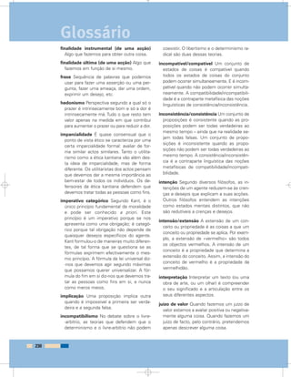 finalidade instrumental (de uma acção)
Algo que fazemos para obter outra coisa.
finalidade última (de uma acção) Algo que
fazemos em função de si mesmo.
frase Sequência de palavras que podemos
usar para fazer uma asserção ou uma per-
gunta, fazer uma ameaça, dar uma ordem,
exprimir um desejo, etc.
hedonismo Perspectiva segundo a qual só o
prazer é intrinsecamente bom e só a dor é
intrinsecamente má. Tudo o que resto tem
valor apenas na medida em que contribui
para aumentar o prazer ou para reduzir a dor.
imparcialidade É quase consensual que o
ponto de vista ético se caracteriza por uma
certa imparcialidade formal: avaliar de for-
ma similar actos similares. Tanto o utilita-
rismo como a ética kantiana vão além des-
ta ideia de imparcialidade, mas de forma
diferente. Os utilitaristas dos actos pensam
que devemos dar a mesma importância ao
bem-estar de todos os indivíduos. Os de-
fensores da ética kantiana defendem que
devemos tratar todas as pessoas como fins.
imperativo categórico Segundo Kant, é o
único princípio fundamental da moralidade
e pode ser conhecido a priori. Este
princípio é um imperativo porque se nos
apresenta como uma obrigação; é categó-
rico porque tal obrigação não depende de
quaisquer desejos específicos do agente.
Kant formulou-o de maneiras muito diferen-
tes, de tal forma que se questiona se as
fórmulas exprimem efectivamente o mes-
mo princípio. A fórmula da lei universal diz-
-nos que devemos agir segundo máximas
que possamos querer universalizar. A fór-
mula do fim em si diz-nos que devemos tra-
tar as pessoas como fins em si, e nunca
como meros meios.
implicação Uma proposição implica outra
quando é impossível a primeira ser verda-
deira e a segunda falsa.
incompatibilismo No debate sobre o livre-
-arbítrio, as teorias que defendem que o
determinismo e o livre-arbítrio não podem
coexistir. O libertismo e o determinismo ra-
dical são duas dessas teorias.
incompatível/compatível Um conjunto de
estados de coisas é compatível quando
todos os estados de coisas do conjunto
podem ocorrer simultaneamente. E é incom-
patível quando não podem ocorrer simulta-
neamente. A compatibilidade/incompatibili-
dade é a contraparte metafísica das noções
linguísticas de consistência/inconsistência.
inconsistência/consistência Um conjunto de
proposições é consistente quando as pro-
posições podem ser todas verdadeiras ao
mesmo tempo – ainda que na realidade se-
jam todas falsas. Um conjunto de propo-
sições é inconsistente quando as propo-
sições não podem ser todas verdadeiras ao
mesmo tempo. A consistência/inconsistên-
cia é a contraparte linguística das noções
metafísicas de compatibilidade/incompati-
bilidade.
intenção Segundo diversos filósofos, as in-
tenções de um agente reduzem-se às cren-
ças e desejos que explicam a suas acções.
Outros filósofos entendem as intenções
como estados mentais distintos, que não
são redutíveis a crenças e desejos.
intensão/extensão A extensão de um con-
ceito ou propriedade é as coisas a que um
conceito ou propriedade se aplica. Por exem-
plo, a extensão de «vermelho» são todos
os objectos vermelhos. A intensão de um
conceito é a propriedade que determina a
extensão do conceito. Assim, a intensão do
conceito de vermelho é a propriedade da
vermelhidão.
interpretação Interpretar um texto (ou uma
obra de arte, ou um olhar) é compreender
o seu significado e a articulação entre os
seus diferentes aspectos.
juízo de valor Quando fazemos um juízo de
valor estamos a avaliar positiva ou negativa-
mente alguma coisa. Quando fazemos um
juízo de facto, pelo contrário, pretendemos
apenas descrever alguma coisa.
230
Glossário
 