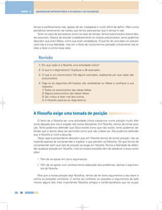 tempo é perfeitamente real, apesar de ser impalpável e muito difícil de definir. Mas nunca
pensámos seriamente nas razões que temos para pensar que o tempo é real.
Tanto no caso da escravatura como no caso do tempo, temos preconceitos acerca des-
tes assuntos. Depois de estudar cuidadosamente os nossos preconceitos, tanto podemos
descobrir que eram falsos, como que eram verdadeiros. O que faz de uma ideia um precon-
ceito não é a sua falsidade, mas sim o facto de nunca termos pensado criticamente nas ra-
zões a favor e contra essa ideia.
Revisão
1. Por que razão é a filosofia uma actividade crítica?
2. O que é o dogmatismo? Explique e dê exemplos.
3. O que é um preconceito? Dê alguns exemplos, explicando por que razão são
preconceitos.
4. Diga se as seguintes afirmações são verdadeiras ou falsas e justifique a sua
resposta:
1) Todos os preconceitos são ideias falsas.
2) Alguns preconceitos são ideias falsas.
3) Ser crítico é dizer mal dos outros.
4) A filosofia opõe-se ao dogmatismo.
A filosofia exige uma tomada de posição
O facto de a filosofia ser uma actividade crítica coloca-nos numa posição muito dife-
rente daquela que nos é exigida nas outras disciplinas. Em filosofia, temos de tomar posi-
ção. Tanto podemos defender que Deus existe como que não existe; tanto podemos de-
fender que o aborto deve ser permitido como que não o deve ser. Até podemos defender
que a filosofia é inútil e absurda.
Talvez seja surpreendente descobrir que em filosofia temos de tomar posição, não se
tratando apenas de compreender e explicar o que pensam os filósofos. Só que temos de
compreender bem que tipo de posição se exige em filosofia. Temos a liberdade de defen-
der qualquer posição em filosofia, mas as nossas posições têm de obedecer a duas condi-
ções:
1. Têm de se apoiar em bons argumentos.
2. Têm de se apoiar num conhecimento adequado dos problemas, teorias e argumen-
tos da filosofia.
Para que a nossa posição seja filosófica, temos de ter bons argumentos a seu favor e
contra as posições contrárias. E temos de conhecer as posições e argumentos de pelo
menos alguns dos mais importantes filósofos antigos e contemporâneos que se ocupa-
24
ABORDAGEM INTRODUTÓRIA À FILOSOFIA E AO FILOSOFARPARTE 1
 