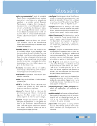 justiça como equidade A teoria da justiça de
Rawls. Os princípios da justiça são aqueles
que seriam escolhidos numa situação de
equidade – a posição original. Segundo
Rawls, esses princípios dizem-nos que to-
dos devem ter a maior liberdade compatí-
vel com uma idêntica liberdade para todos,
e que as desigualdades sociais e econó-
micas são aceitáveis apenas na medida em
que resultem de uma igualdade de oportu-
nidades e beneficiem os mais desfavoreci-
dos.
lei positiva É a lei que resulta das conven-
ções humanas. São as leis positivas que
regem efectivamente as sociedades orga-
nizadas em estados.
liberdade moral Há actos que são eticamen-
te opcionais: não é errado realizá-los, mas
também não é obrigatório fazê-lo. Temos a
liberdade moral de os realizar ou de não os
fazer. Uma das críticas ao utilitarismo dos
actos é a de que esta teoria, como nos diz
que temos sempre a obrigação de realizar
os actos que maximizam o bem, quase nos
priva da liberdade moral.
libertismo No debate sobre o livre-arbítrio,
as teorias que defendem que não há deter-
minismo porque temos livre-arbítrio.
livre-arbítrio Capacidade para decidir (arbi-
trar) em liberdade.
lógica O estudo da validade e cogência da ar-
gumentação.
má-fé Na filosofia de Sartre, o acto de auto-
-engano, que consiste em fingir, para nós
próprios, que não somos livres.
máxima Na ética de Kant, as máximas são
princípios que nos indicam o motivo dos
agentes. Para Kant o valor moral de uma
acção depende da máxima que lhe subjaz.
maximin Princípio de escolha a aplicar em
situações de ignorância. Se um agente não
sabe o que acontecerá efectivamente se
cada uma das opções disponíveis se rea-
lizar, deverá escolher a opção que tem o
melhor pior resultado possível.
metafísica Disciplina central da filosofia que
estuda a natureza última dos aspectos mais
gerais da realidade. Por exemplo, será que
temos livre-arbítrio? O que é o tempo? O que
há de comum a todos os objectos azuis?
negação Operador de formação de frases
que inverte o valor de verdade das propo-
sições, exprimindo-se geralmente em por-
tuguês com a palavra «não», entre outras.
objectivismo moral Teoria segundo a qual a
ética é objectiva. Pensar que a ética é ob-
jectiva é presumir que há factos morais que
não dependem da perspectiva de qualquer
sujeito ou que, pelo menos, os juízos mo-
rais podem ser justificados de forma racio-
nal e imparcial.
ontologia Disciplina da metafísica que estu-
da o problema de saber que tipos mais ge-
rais de coisas há. Por exemplo, será que há
realmente proposições? Ou serão apenas
entidades mentais ou linguísticas? Haverá
universais, ou apenas há particulares?
ónus da prova Se é razoável presumir que
uma certa afirmação é verdadeira, o ónus
da prova cabe a quem pensa que é falsa.
Dado que é razoável presumir que o Pai
Natal não existe, a pessoa que pensa que
existe é que tem de provar que tem razão
e que nós estamos enganados.
parcimónia Uma teoria parcimoniosa explica
o que tem a explicar sem introduzir compli-
cações desnecessárias. A parcimónia é uma
virtude das teorias, mas não garante que
estas sejam verdadeiras.
petição de princípio (petitio principii) Argu-
mento que pressupõe o que pretende de-
monstrar.
posição original Na filosofia política de Rawls,
é a situação imaginária em que as pessoas,
estando sob um véu de ignorância que ga-
rante a sua imparcialidade, escolhem os
princípios de justiça correctos.
preconceito Uma opinião ou crença a favor
da qual não temos qualquer bom argu-
mento e sobre a qual nunca pensámos se-
riamente.
231
Glossário
 