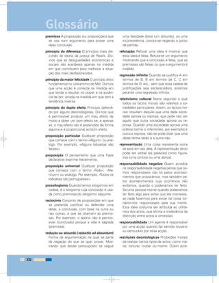premissa A proposição (ou proposições) que
se usa num argumento para provar uma
dada conclusão.
princípio da diferença O princípio mais dis-
cutido da teoria da justiça de Rawls. Diz-
-nos que as desigualdades económicas e
sociais são aceitáveis apenas na medida
em que contribuem para melhorar a situa-
ção dos mais desfavorecidos.
princípio da maior felicidade O princípio ético
fundamental no utilitarismo de Mill. Diz-nos
que uma acção é correcta na medida em
que tende a resultar no prazer e na ausên-
cia de dor; errada na medida em que tem a
tendência inversa.
princípio do duplo efeito Princípio defendi-
do por alguns deontologistas. Diz-nos que
é permissível produzir um mau efeito de
modo a obter um bom efeito se, e apenas
se, o mau efeito não é pretendido de forma
alguma e é proporcional ao bom efeito.
proposição particular Qualquer proposição
que comece com o termo «Algum» ou aná-
logo. Por exemplo, «Alguns lisboetas são
felizes».
proposição O pensamento que uma frase
declarativa exprime literalmente.
proposição universal Qualquer proposição
que comece com o termo «Todo», «Ne-
nhum» ou análogo. Por exemplo, «Todos os
lisboetas são portugueses».
prossilogismo Quando temos silogismos em
cadeia, é o silogismo cuja conclusão é usa-
da como premissa do silogismo seguinte.
raciocínio Conjunto de proposições em que
se pretende justificar ou defender uma
delas, a conclusão, com base na outra ou
nas outras, a que se chamam as premis-
sas. Por exemplo: o aborto não é permis-
sível (conclusão) porque a vida é sagrada
(premissa).
redução ao absurdo (reductio ad absurdum)
Forma de argumentação na qual se parte
da negação do que se quer provar. Mos-
trando que desse pressuposto se segue
uma falsidade óbvia (um absurdo), ou uma
inconsistência, conclui-se negando o ponto
de partida.
refutação Refutar uma ideia é mostrar que
essa ideia é falsa. Refuta-se um argumento
mostrando que a conclusão é falsa, que as
premissas são falsas ou que o argumento é
inválido.
regressão infinita Quando se justifica A em
termos de B, B em termos de C, C em
termos de D, etc., sem que essa cadeia de
justificações seja esclarecedora, estamos
perante uma regressão infinita.
relativismo cultural Teoria segundo a qual
todos os factos morais são relativos a so-
ciedades particulares. Assim, os factos mo-
rais resultam daquilo que uma dada socie-
dade aprova ou reprova, que pode não ser
aquilo que outra sociedade aprova ou re-
prova. Quando uma sociedade aprova uma
prática (como o infanticídio, por exemplo) e
outra a reprova, não se pode dizer que uma
delas tenha razão e a outra não.
representação Uma coisa representa outra
se está em vez dela. A representação tanto
pode ser verbal (as palavras) como figura-
tiva (uma pintura ou uma dança).
responsabilidade negativa Quem acredita
na responsabilidade negativa pensa que so-
mos responsáveis não só pelos aconteci-
mentos que provocámos, mas também pe-
los acontecimentos cuja ocorrência não
evitámos, quando o poderíamos ter feito.
Se uma pessoa morrer quando poderíamos
ter feito algo para evitar que ela morresse,
ao nada fazermos para evitar tal coisa tor-
námo-nos responsáveis pela sua morte.
Esta ideia costuma ser atribuída ao utilita-
rista dos actos, que afirma a irrelevância da
distinção entre actos e omissões.
responsabilidade Um agente é responsável
por uma acção quando faz sentido louvá-lo
ou censurá-lo por essa acção.
restrições deontológicas Proibições morais
de realizar certos tipos de actos, como ma-
tar, torturar, roubar ou mentir. Quem acre-
232
Glossário
 