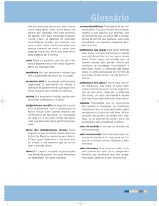 dita em restrições pensa que, pelo menos
como regra geral, actos como esses não
podem ser realizados nem para benefício
do agente, nem para maximizar imparcial-
mente o bem. O defensor de restrições
deontológicas acredita, por exemplo, que
seria errado matar intencionalmente uma
pessoa inocente de modo a salvar duas
pessoas inocentes, ainda que esse resul-
tado pudesse ser o melhor.
ruído Todos os aspectos que não têm rele-
vância argumentativa num texto argumen-
tativo (ou elocução oral).
senciência Um ser senciente é aquele que
tem a capacidade de sentir dor ou prazer.
sociedade civil A sociedade politicamente
organizada. É equivalente ao estado e
distingue-se geralmente do que alguns filó-
sofos designam por estado de natureza.
solidez Um argumento é sólido quando tem
premissas verdadeiras e é válido.
subjectivismo moralTeoria segundo a qual a
ética é subjectiva. Para o subjectivista os
factos morais dizem apenas respeito aos
sentimentos de aprovação ou reprovação
de cada um, e os juízos morais não fazem
mais que descrever esses sentimentos pes-
soais.
teoria dos mandamentos divinos Teoria
segundo a qual os factos morais são insti-
tuídos por Deus (ou pelos deuses). Assim,
é Deus quem determina o que está certo
ou errado, e nós devemos agir de acordo
com a vontade divina.
teoria Um conjunto articulado de proposições
que pretende explicar um dado fenómeno
ou estabelecer um dado resultado.
universalizabilidade Propriedade de ser uni-
versalizável. Os juízos morais são universa-
lizáveis, o que significa, por exemplo, que
se afirmamos que um certo acto é errado,
temos de afirmar que qualquer outro acto
semelhante nos aspectos relevantes tam-
bém é errado.
utilitarismo das regras Para quem defende
esta teoria, um acto permissível é aquele
que está de acordo com as regras morais
ideais. Essas regras são aquelas que, se
fossem aceites pela grande maioria dos
membros da sociedade, maximizariam o
bem-estar. Assim, o utilitarista das regras
avalia os actos particulares em termos da
promoção do bem-estar, mas de forma in-
directa.
utilitarismo dos actos A forma mais comum
de utilitarismo, que avalia os actos parti-
culares directamente em termos da promo-
ção do bem-estar. Segundo o utilitarista
dos actos, um acto permissível é aquele
que maximiza imparcialmente o bem-estar.
validade Propriedade que os argumentos
têm quando é impossível, ou muitíssimo
improvável, que as suas premissas sejam
verdadeiras e a sua conclusão falsa. As pro-
posições não podem ser válidas nem invá-
lidas, só os argumentos podem sê-lo. As
proposições são verdadeiras ou falsas.
valor de verdade A verdade ou falsidade de
uma proposição.
valor instrumental Uma coisa tem valor ins-
trumental quando é um meio para um fim
que se considera valioso. Opõe-se a valor
intrínseco.
valor intrínseco Uma coisa tem valor intrín-
seco quando tem valor por si, independen-
temente dos benefícios que dela possa-
mos obter. Opõe-se a valor instrumental.
233
Glossário
 