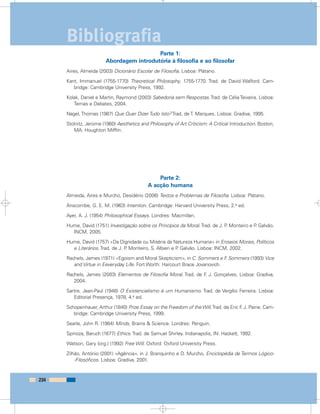 Parte 1:
Abordagem introdutória à filosofia e ao filosofar
Aires, Almeida (2003) Dicionário Escolar de Filosofia. Lisboa: Plátano.
Kant, Immanuel (1755-1770) Theoretical Philosophy, 1755-1770. Trad. de David Walford. Cam-
bridge: Cambridge University Press, 1992.
Kolak, Daniel e Martin, Raymond (2003) Sabedoria sem Respostas.Trad. de CéliaTeixeira. Lisboa:
Temas e Debates, 2004.
Nagel, Thomas (1987) Que Quer Dizer Tudo Isto? Trad. de T. Marques. Lisboa: Gradiva, 1995.
Stolnitz, Jerome (1960) Aesthetics and Philosophy of Art Criticism: A Critical Introduction. Boston,
MA: Houghton Mifflin.
Parte 2:
A acção humana
Almeida, Aires e Murcho, Desidério (2006) Textos e Problemas de Filosofia. Lisboa: Plátano.
Anscombe, G. E. M. (1963) Intention. Cambridge: Harvard University Press, 2.a ed.
Ayer, A. J. (1954) Philosophical Essays. Londres: Macmillan.
Hume, David (1751) Investigação sobre os Princípios da Moral.Trad. de J. P. Monteiro e P. Galvão.
INCM, 2005.
Hume, David (1757) «Da Dignidade ou Miséria da Natureza Humana» in Ensaios Morais, Políticos
e Literários. Trad. de J. P. Monteiro, S. Albieri e P. Galvão. Lisboa: INCM, 2002.
Rachels, James (1971) «Egoism and Moral Skepticism», in C. Sommers e F. Sommers (1993) Vice
and Virtue in Eeveryday Life. Fort Worth: Harcourt Brace Jovanovich.
Rachels, James (2003) Elementos de Filosofia Moral. Trad. de F. J. Gonçalves, Lisboa: Gradiva,
2004.
Sartre, Jean-Paul (1946) O Existencialismo é um Humanismo. Trad. de Vergílio Ferreira. Lisboa:
Editorial Presença, 1978, 4.a ed.
Schopenhauer, Arthur (1840) Prize Essay on the Freedom of the Will.Trad. de Eric F. J. Paine. Cam-
bridge: Cambridge University Press, 1999.
Searle, John R. (1984) Minds, Brains & Science. Londres: Penguin.
Spinoza, Baruch (1677) Ethics. Trad. de Samuel Shirley. Indianapolis, IN: Hackett, 1992.
Watson, Gary (org.) (1992) Free Will. Oxford: Oxford University Press.
Zilhão, António (2001) «Agência», in J. Branquinho e D. Murcho, Enciclopédia de Termos Lógico-
-Filosóficos. Lisboa: Gradiva, 2001.
234
Bibliografia
 