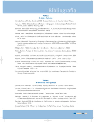 Parte 3:
A acção humana
Almeida, Aires e Murcho, Desidério (2006) Textos e Problemas de Filosofia. Lisboa: Plátano.
Ayer, A. J. (1936) «Crítica da Ética e daTeologia», in Linguagem,Verdade e Lógica.Trad. de Anabela
Mirante, Lisboa: Editorial Presença, 1991.
Benedict, Ruth (1934) «Antropology and the Abnormal», in Journal of General Psychology, 10. Ex-
certo reimpresso em Sommers e Sommers (1993).
Gensler, Harry (1998) Ethics: A Contemporary Introduction. Londres e Nova Iorque: Routledge.
Hume, David (1751) Investigação sobre os Princípios da Moral.Trad. de J. P. Monteiro e P. Galvão.
INCM, 2005.
Leibniz, G. W. (1686) Discourse on Metaphysics.Trad. de George R. Montgomery. Disponível em
http://www.class.uidaho.edu/mickelsen/texts/Leibniz%20-%20Discourse%20on%20Meta-
physics.htm.
Midgley, Mary (1983) «Trying Out One’s New Sword», in Sommers e Sommers (1993).
Platão, Êutifron, Apologia de Sócrates, Críton. Trad. de José Trindade dos Santos, Lisboa: INCM,
1990.
Rachels, James (2003) Elementos de Filosofia Moral.Trad. de F. J. Gonçalves. Lisboa: Gradiva, 2004.
Rachels, James (2005) Problemas da Filosofia. Trad. de P. Galvão. Lisboa: Gradiva, 2007.
Russell, Bertrand (1935) «Science and Ethics», in Religion and Science. Oxford: Oxford University
Press, 1997. Disponível em http://www.solstice.us/russell/science-ethics.html.
Sartre, Jean-Paul (1946) O Existencialismo é um Humanismo. Trad. de Vergílio Ferreira. Lisboa:
Editorial Presença, 1978, 4.a ed.
Sommers, Christina e Sommers, Fred (orgs.) (1993) Vice and Virtue in Everyday Life. Fort Worth:
Harcourt Brace Jovanovich.
Parte 4:
A dimensão ético-política
Almeida, Aires e Murcho, Desidério (2006) Textos e Problemas de Filosofia. Lisboa: Plátano.
Aquinas, Thomas (1267–1273) Summa Theologica. Trad. dos Padres Dominicanos. Disponível em
http://www.newadvent.org/summa.
Aristóteles, Política. Trad. de António Amaral e Carlos Gomes. Lisboa: Vega, 1998.
Bentham, Jeremy (1776) Fragment on Government, in Comment on the Commentaries and
A Fragment on Government, org. por J. H. Burns e H. L. A. Hart. Londres: Athlone Press, 1977.
Bentham, Jeremy (1789) An Introduction to the Principles of Morals and Legislation. Kitchener:
Batoche Books, 2000.
Brandt, Richard (1979) A Theory of the Good and the Right. Nova Iorque: Prometheus Books.
235
Bibliografia
 