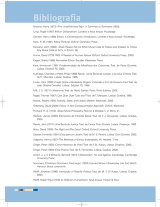Browne, Harry (1973) «The Unselfishness Trap», in Sommers e Sommers (1993).
Crisp, Roger (1997) Mill on Utilitarianism. Londres e Nova Iorque: Routledge
Gensler, Harry (1998) Ethics: A Contemporary Introduction. Londres e Nova Iorque: Routledge.
Hare, R. M. (1981) Moral Thinking. Oxford: Clarendon Press.
Harsanyi, John (1985) «Does Reason Tell Us What Moral Code to Follow and, Indeed, to Follow
Any Moral Code at All?», in Ethics, 96.
Hume, David (1739-1740) A Treatise of Human Nature. Oxford: Oxford University Press, 2000.
Kagan, Shelly (1998) Normative Ethics. Boulder: Westview Press.
Kant, Immanuel (1785) Fundamentação da Metafísica dos Costumes, Trad. de Paulo Quintela.
Lisboa: Edições 70, 2000.
Kukhatas, Chandran e Pettit, Philip (1990) Rawls: «UmaTeoria da Justiça» e os seus Críticos.Trad.
de H. Meireles. Lisboa: Gradiva, 1995.
Locke, John (1690) Ensaio Sobre a Verdadeira Origem, Extensão e Fim do Governo Civil. Trad. de
João Oliveira Carvalho. Lisboa: Edições 70, 1999.
Mill, J. S. (1871) Utilitarismo. Trad. de Pedro Galvão. Porto: Porto Editora, 2005.
Nagel, Thomas (1987) Que Quer Dizer Tudo Isto? Trad. de T. Marques. Lisboa: Gradiva, 1995.
Nozick, Robert (1974) Anarchy, State, and Utopia. Malden: Blackwell, 2003.
Oderberg, David (2000) Ethics: A Non-Consequentialist Approach. Oxford: Blackwell.
Prichard, H. A. (1912) «Does Moral Philosophy Rest on a Mistake?», in Mind, 21.
Rachels, James (2003) Elementos de Filosofia Moral. Trad. de F. J. Gonçalves. Lisboa: Gradiva,
2004.
Rawls, John (1971) Uma Teoria da Justiça. Trad. de Carlos Pinto Correia. Lisboa: Presença, 1993.
Ross, David (1930) The Right and The Good. Oxford: Oxford University Press.
Savater, Fernando (1991) Ética para um Jovem.Trad. de M. S. Pereira. Lisboa: Dom Quixote, 2005.
Sidgwick, Henry (1907) The Methods of Ethics. Indianapolis, IN: Hackett, 7.ª ed.
Singer, Peter (1993) Como Havemos de Viver? Trad. de F. St. Aubyn, Lisboa: Dinalivro, 2005.
Singer, Peter (1993) Ética Prática. Trad. de A. Fernandes. Lisboa, Gradiva, 2000.
Smart, J. J. C e Williams, Bernard (1973) Utilitarianism: For and Against. Cambridge: Cambridge
University Press
Sommers, Christina e Sommers, Fred (orgs.) (1993) Vice and Virtue in Eeveryday Life. Fort Worth:
Harcourt Brace Jovanovich.
Wolff, Jonathan (1996) Introdução à Filosofia Política. Trad. de M. F. St Aubyn. Lisboa: Gradiva,
2004.
Wolff, Robert Paul (1970) In Defence of Anarchism. Nova Iorque: Harper & Row.
236
Bibliografia
 
