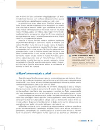 ram do tema. Não seria sensato ter uma posição sobre um deter-
minado tema filosófico sem conhecer adequadamente o que os
mais importantes especialistas da área pensam sobre isso.
As posições que temos sobre temas filosóficos antes de es-
tudar filosofia são tão irrelevantes como as opiniões do padeiro
que nada sabe de medicina sobre a gripe. Queremos ter uma po-
sição pessoal sobre os problemas filosóficos, mas que resulte da
nossa reflexão cuidadosa e metódica, e de um conhecimento ade-
quado das teorias e argumentos relevantes. O nosso objectivo é
aprender a pouco e pouco a ter posições verdadeiramente filosófi-
cas sobre os problemas da filosofia.
Para que as nossas posições sobre os problemas da filosofia
sejam filosóficas temos de conhecer a história da filosofia. Mas
estudar filosofia é muito diferente de estudar história da filosofia.
Na história da filosofia, estuda-se o que os filósofos dizem para se
compreender melhor o que pensam. Na filosofia, queremos com-
preender melhor o que os filósofos pensam para discutir as suas
ideias. Estudar filosofia é como estudar música e estudar história
da filosofia é como estudar história da música. Num caso, apren-
demos a pouco e pouco a tocar um instrumento ou a compor pe-
ças musicais; no outro, aprendemos apenas a apreciar a música
do passado. Em filosofia, aprendemos a pouco e pouco a filosofar;
em história da filosofia, aprendemos apenas a compreender e
formular as ideias dos filósofos.
A filosofia é um estudo a priori
Os problemas da filosofia provocam alguma perplexidade porque são bastante diferen-
tes quer dos problemas de ciências como a biologia ou a história, quer dos problemas da
matemática. Como vimos, tentamos resolver os problemas da filosofia recorrendo exclusi-
vamente ao pensamento. Mas o que quer isto dizer?
Imagine-se que queremos saber se há vida em Marte. Não é possível resolver este pro-
blema unicamente através do pensamento. É preciso dispor dos dados enviados pelas
sondas que foram para Marte, fazer observações e medições, etc. Todas essas coisas fa-
zem parte da experiência empírica: são maneiras de recolher informação acerca do mundo.
Imagine-se agora que queremos saber qual é o resultado de multiplicar 25 por 4. Neste
caso, basta pensar para saber o resultado. Claro que podemos contar pelos dedos, se não
conseguirmos fazer a multiplicação de cabeça. Mas isso é irrelevante, pois os dedos são
meros auxiliares do pensamento; não usamos os dedos como usamos o telescópio, por
exemplo, para ver qual é a dimensão relativa do maior vale da Lua.
A filosofia é, em parte, como a matemática, pois ocupa-se de problemas que não se
podem resolver recorrendo à experiência empírica – temos de os resolver recorrendo ao
pensamento. Por exemplo, não podemos decidir se os animais têm direitos ou não limi-
tando-nos a recolher informação do mundo. É por isso que dizemos que a filosofia é um
25
O que é a filosofia? Capítulo 1
Busto de Immanuel Kant, de
Friedrich Hagemann (1773-1806). Kant
defendeu que não se aprende filosofia;
aprende-se a filosofar: «O que o aluno
realmente procura é proficiência no
método de reflectir e fazer inferências
por si».
 