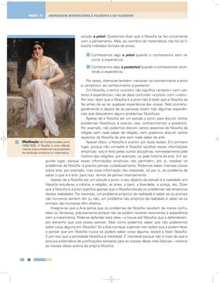 estudo a priori. Queremos dizer que a filosofia se faz unicamente
com o pensamento. Mas, ao contrário da matemática, não há na fi-
losofia métodos formais de prova.
Conhecemos algo a priori quando o conhecemos sem re-
correr à experiência.
Conhecemos algo a posteriori quando o conhecemos recor-
rendo à experiência.
Por vezes, chama-se também «racional» ao conhecimento a priori
e «empírico» ao conhecimento a posteriori.
Em filosofia, o termo «a priori» não significa «anterior» nem «an-
terior à experiência»; não se deve confundir «a priori» com «inato».
Por isso, dizer que a filosofia é a priori não é dizer que a filosofia se
faz antes de se ter qualquer experiência das coisas. Pelo contrário,
geralmente é depois de as pessoas terem tido algumas experiên-
cias que descobrem alguns problemas filosóficos.
Apesar de a filosofia ser um estudo a priori, para discutir certos
problemas filosóficos é preciso usar conhecimentos a posteriori.
Por exemplo, não podemos discutir certos aspectos da filosofia da
religião sem nada saber de religião; nem podemos discutir certos
aspectos da filosofia da arte sem nada saber de arte.
Apesar disso, a filosofia é a priori, por duas razões. Em primeiro
lugar, porque não compete à filosofia recolher essas informações
empíricas: isso é feito pelas outras disciplinas, nomeadamente pela
história das religiões, por exemplo, ou pela história da arte. Em se-
gundo lugar, porque essas informações empíricas não permitem, por si, resolver os
problemas da filosofia: é preciso pensar cuidadosamente. Podemos saber imensas coisas
sobre arte, por exemplo, mas essa informação não responde, só por si, ao problema de
saber o que é a arte; para isso, temos de pensar intensamente.
Apesar de a filosofia ser um estudo a priori, o seu objecto de estudo é a realidade: em
filosofia estuda-se a ciência, a religião, as artes, o bem, a liberdade, a justiça, etc. Dizer
que a filosofia é a priori significa apenas que a filosofia estuda os problemas não empíricos
destas realidades. Por exemplo, um problema empírico da realidade é saber se os animais
não humanos sentem dor ou não; um problema não empírico da realidade é saber se os
animais não humanos têm direitos.
Imagine-se que a Ana pensa que os problemas da filosofia resultam de meras confu-
sões ou fantasias, precisamente porque não se podem resolver recorrendo à experiência
nem à matemática. Pode-se defender esta ideia – e houve até filósofos que a defenderam,
por estranho que isso possa parecer. Mas como podemos saber que não poderemos
saber coisa alguma em filosofia? Se a Ana começar a pensar nas razões que a podem levar
a pensar que em filosofia nunca se poderá saber coisa alguma, estará a fazer filosofia.
É por isso que a actividade filosófica é inevitável. É inevitável porque não é mais do que a
procura sistemática de justificações sensatas para as nossas ideias mais básicas – mesmo
as nossas ideias acerca da própria filosofia.
26
ABORDAGEM INTRODUTÓRIA À FILOSOFIA E AO FILOSOFARPARTE 1
Meditação, de CharlesAmable Lenoir
(1860-1926). A filosofia é uma reflexão
intensa sobre problemas insusceptíveis
de resolução empírica ou matemática.
 