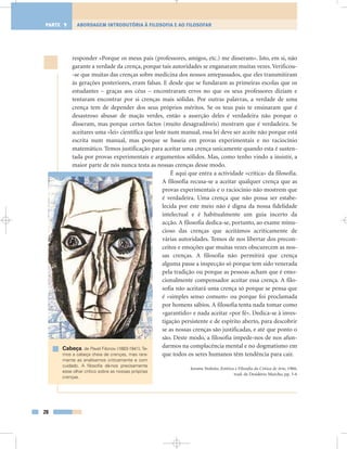 responder «Porque os meus pais (professores, amigos, etc.) me disseram». Isto, em si, não
garante a verdade da crença, porque tais autoridades se enganaram muitas vezes. Verificou-
-se que muitas das crenças sobre medicina dos nossos antepassados, que eles transmitiram
às gerações posteriores, eram falsas. E desde que se fundaram as primeiras escolas que os
estudantes – graças aos céus – encontraram erros no que os seus professores diziam e
tentaram encontrar por si crenças mais sólidas. Por outras palavras, a verdade de uma
crença tem de depender dos seus próprios méritos. Se os teus pais te ensinaram que é
desastroso abusar de maçãs verdes, então a asserção deles é verdadeira não porque o
disseram, mas porque certos factos (muito desagradáveis) mostram que é verdadeira. Se
aceitares uma «lei» científica que leste num manual, essa lei deve ser aceite não porque está
escrita num manual, mas porque se baseia em provas experimentais e no raciocínio
matemático. Temos justificação para aceitar uma crença unicamente quando esta é susten-
tada por provas experimentais e argumentos sólidos. Mas, como tenho vindo a insistir, a
maior parte de nós nunca testa as nossas crenças desse modo.
É aqui que entra a actividade «crítica» da filosofia.
A filosofia recusa-se a aceitar qualquer crença que as
provas experimentais e o raciocínio não mostrem que
é verdadeira. Uma crença que não possa ser estabe-
lecida por este meio não é digna da nossa fidelidade
intelectual e é habitualmente um guia incerto da
acção. A filosofia dedica-se, portanto, ao exame minu-
cioso das crenças que aceitámos acriticamente de
várias autoridades. Temos de nos libertar dos precon-
ceitos e emoções que muitas vezes obscurecem as nos-
sas crenças. A filosofia não permitirá que crença
alguma passe a inspecção só porque tem sido venerada
pela tradição ou porque as pessoas acham que é emo-
cionalmente compensador aceitar essa crença. A filo-
sofia não aceitará uma crença só porque se pensa que
é «simples senso comum» ou porque foi proclamada
por homens sábios. A filosofia tenta nada tomar como
«garantido» e nada aceitar «por fé». Dedica-se à inves-
tigação persistente e de espírito aberto, para descobrir
se as nossas crenças são justificadas, e até que ponto o
são. Deste modo, a filosofia impede-nos de nos afun-
darmos na complacência mental e no dogmatismo em
que todos os seres humanos têm tendência para cair.
Jerome Stolnitz, Estética e Filosofia da Crítica de Arte, 1960,
trad. de Desidério Murcho, pp. 3-6
28
ABORDAGEM INTRODUTÓRIA À FILOSOFIA E AO FILOSOFARPARTE 1
Cabeça, de Pavel Filonov (1883-1941).Te-
mos a cabeça cheia de crenças, mas rara-
mente as analisamos criticamente e com
cuidado. A filosofia dá-nos precisamente
esse olhar crítico sobre as nossas próprias
crenças.
 