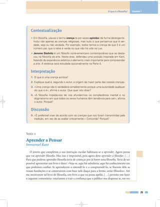 Contextualização
• Em filosofia, usa-se o termo crença (e por vezes opinião) de forma abrangente.
Inclui não apenas as crenças religiosas, mas tudo o que pensamos que é ver-
dade, seja ou não verdade. Por exemplo, todos temos a crença de que 2 é um
número par, que a relva é verde ou que não há vida na Lua.
• Jerome Stolnitz é um filósofo norte-americano contemporâneo que se desta-
cou na filosofia da arte. Nesta área, defendeu uma posição inspirada em Kant,
fazendo da experiência estética o elemento mais importante para compreender
a arte. A estética será estudada opcionalmente na Parte 5.
Interpretação
1. O que é uma crença acrítica?
2. Explique qual é, segundo o autor, a origem da maior parte das nossas crenças.
3. «Uma crença não é verdadeira simplesmente porque uma autoridade qualquer
diz que o é», afirma o autor. Que quer isto dizer?
4. «A filosofia impede-nos de nos afundarmos na complacência mental e no
dogmatismo em que todos os seres humanos têm tendência para cair», afirma
o autor. Porquê?
Discussão
5. «É preferível viver de acordo com as crenças que nos foram transmitidas pela
tradição, em vez de as avaliar criticamente.» Concorda? Porquê?
Texto 2
Aprender a Pensar
Immanuel Kant
O jovem que completou a sua instrução escolar habituou-se a aprender. Agora pensa
que vai aprender filosofia. Mas isso é impossível, pois agora deve aprender a filosofar. […]
Para que pudesse aprender filosofia teria de começar por já haver uma filosofia. Teria de ser
possível apresentar um livro e dizer: «Veja-se, aqui há sabedoria, aqui há conhecimento em
que podemos confiar. Se aprenderem a entendê-lo e a compreendê-lo, se fizerem dele as
vossas fundações e se construírem com base nele daqui para a frente, serão filósofos». Até
me mostrarem tal livro de filosofia, um livro a que eu possa apelar, […] permito-me fazer
o seguinte comentário: estaríamos a trair a confiança que o público nos dispensa se, em vez
29
O que é a filosofia? Capítulo 1
 
