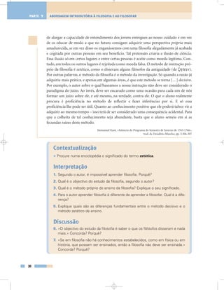 de alargar a capacidade de entendimento dos jovens entregues ao nosso cuidado e em vez
de os educar de modo a que no futuro consigam adquirir uma perspectiva própria mais
amadurecida, se em vez disso os enganássemos com uma filosofia alegadamente já acabada
e cogitada por outras pessoas em seu benefício. Tal pretensão criaria a ilusão de ciência.
Essa ilusão só em certos lugares e entre certas pessoas é aceite como moeda legítima. Con-
tudo, em todos os outros lugares é rejeitada como moeda falsa. O método de instrução pró-
prio da filosofia é zetético, como o disseram alguns filósofos da antiguidade (de ).
Por outras palavras, o método da filosofia é o método da investigação. Só quando a razão já
adquiriu mais prática, e apenas em algumas áreas, é que este método se torna […] decisivo.
Por exemplo, o autor sobre o qual baseamos a nossa instrução não deve ser considerado o
paradigma do juízo. Ao invés, deve ser encarado como uma ocasião para cada um de nós
formar um juízo sobre ele, e até mesmo, na verdade, contra ele. O que o aluno realmente
procura é proficiência no método de reflectir e fazer inferências por si. E só essa
proficiência lhe pode ser útil. Quanto ao conhecimento positivo que ele poderá talvez vir a
adquirir ao mesmo tempo – isso terá de ser considerado uma consequência acidental. Para
que a colheita de tal conhecimento seja abundante, basta que o aluno semeie em si as
fecundas raízes deste método.
Immanuel Kant, «Anúncio do Programa do Semestre de Inverno de 1765-1766»,
trad. de Desidério Murcho, pp. 2:306-307
Contextualização
• Procure numa enciclopédia o significado do termo zetética.
Interpretação
1. Segundo o autor, é impossível aprender filosofia. Porquê?
2. Qual é o objectivo do estudo da filosofia, segundo o autor?
3. Qual é o método próprio do ensino da filosofia? Explique o seu significado.
4. Para o autor aprender filosofia é diferente de aprender a filosofar. Qual é a dife-
rença?
5. Explique quais são as diferenças fundamentais entre o método decisivo e o
método zetético de ensino.
Discussão
6. «O objectivo do estudo da filosofia é saber o que os filósofos disseram e nada
mais.» Concorda? Porquê?
7. «Se em filosofia não há conhecimentos estabelecidos, como em física ou em
história, que possam ser ensinados, então a filosofia não deve ser ensinada.»
Concorda? Porquê?
30
ABORDAGEM INTRODUTÓRIA À FILOSOFIA E AO FILOSOFARPARTE 1
 