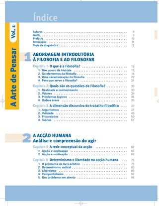 Autores . . . . . . . . . . . . . . . . . . . . . . . . . . . . . . . . . . . . . . . . . . . . . . . . . . 8
Motto . . . . . . . . . . . . . . . . . . . . . . . . . . . . . . . . . . . . . . . . . . . . . . . . . . . 9
Prefácio . . . . . . . . . . . . . . . . . . . . . . . . . . . . . . . . . . . . . . . . . . . . . . . . . 10
Introdução . . . . . . . . . . . . . . . . . . . . . . . . . . . . . . . . . . . . . . . . . . . . . . . 11
Teste de diagnóstico . . . . . . . . . . . . . . . . . . . . . . . . . . . . . . . . . . . . . . . . 12
ABORDAGEM INTRODUTÓRIA
À FILOSOFIA E AO FILOSOFAR
Capítulo 1 O que é a Filosofia? . . . . . . . . . . . . . . . . . . . . . . . . . . . 15
1. Um pouco de história . . . . . . . . . . . . . . . . . . . . . . . . . . . . . . . . 15
2. Os elementos da filosofia . . . . . . . . . . . . . . . . . . . . . . . . . . . . . . 18
3. Uma caracterização da filosofia . . . . . . . . . . . . . . . . . . . . . . . . 22
4. Para que serve a filosofia? . . . . . . . . . . . . . . . . . . . . . . . . . . . . 31
Capítulo 2 Quais são as questões da Filosofia? . . . . . . . . . . . . 33
1. Realidade e conhecimento . . . . . . . . . . . . . . . . . . . . . . . . . . . . 33
2. Valores . . . . . . . . . . . . . . . . . . . . . . . . . . . . . . . . . . . . . . . . . . . . 34
3. Problemas lógicos . . . . . . . . . . . . . . . . . . . . . . . . . . . . . . . . . . . 34
4. Outras áreas . . . . . . . . . . . . . . . . . . . . . . . . . . . . . . . . . . . . . . . 35
Capítulo 3 A dimensão discursiva do trabalho filosófico . . . . 37
1. Argumentos . . . . . . . . . . . . . . . . . . . . . . . . . . . . . . . . . . . . . . . . 37
2. Validade . . . . . . . . . . . . . . . . . . . . . . . . . . . . . . . . . . . . . . . . . . . 45
3. Proposições . . . . . . . . . . . . . . . . . . . . . . . . . . . . . . . . . . . . . . . . 50
4. Teorias . . . . . . . . . . . . . . . . . . . . . . . . . . . . . . . . . . . . . . . . . . . . 57
A ACÇÃO HUMANA
Análise e compreensão do agir
Capítulo 4 A rede conceptual da acção . . . . . . . . . . . . . . . . . . . 63
1. Acção e explicação . . . . . . . . . . . . . . . . . . . . . . . . . . . . . . . . . . 63
2. Acção e motivação . . . . . . . . . . . . . . . . . . . . . . . . . . . . . . . . . . . 69
Capítulo 5 Determinismo e liberdade na acção humana . . . 75
1. O problema do livre-arbítrio . . . . . . . . . . . . . . . . . . . . . . . . . . . 75
2. Determinismo radical . . . . . . . . . . . . . . . . . . . . . . . . . . . . . . . . . 80
3. Libertismo . . . . . . . . . . . . . . . . . . . . . . . . . . . . . . . . . . . . . . . . . 86
4. Compatibilismo . . . . . . . . . . . . . . . . . . . . . . . . . . . . . . . . . . . . . 92
5. Um problema em aberto . . . . . . . . . . . . . . . . . . . . . . . . . . . . . . 96
1
2
AArtedePensarVol.1
Índice
 