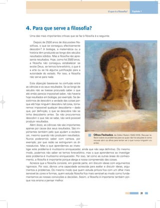 4. Para que serve a filosofia?
Uma das mais importantes críticas que se faz à filosofia é a seguinte:
Depois de 2500 anos de discussões filo-
sóficas, o que se conseguiu efectivamente
descobrir? A biologia, a matemática ou a
história têm produzido ao longo dos séculos
resultados sólidos. Mas a filosofia não apre-
senta resultados. Hoje, como há 2500 anos,
a filosofia não conseguiu estabelecer se
existe Deus, se temos livre-arbítrio, o que é
a arte ou se há alguma justificação para a
autoridade do estado. Por isso, a filosofia
não serve para nada.
Esta objecção baseia-se na confusão entre
as ciências e os seus resultados. Se ao longo de
séculos não se tivesse procurado saber o que
até então parecia impossível saber, não haveria
hoje resultados em biologia, por exemplo. Se de-
sistirmos de descobrir a verdade das coisas por-
que até hoje ninguém descobriu tal coisa, torna-
remos impossível qualquer descoberta – dado
que, por definição, o que se descobre não se
tinha descoberto antes. Se não procurarmos
descobrir o que não se sabe, não será possível
produzir resultados.
Além disso, as ciências não são importantes
apenas por causa dos seus resultados. São im-
portantes também pelo que ajudam a esclare-
cer, mesmo quando não produzem resultados.
Nunca poderemos saber com certeza, por
exemplo, por que razão se extinguiram os di-
nossáurios. Mas o que aprendemos ao inves-
tigar este problema é muitíssimo enriquecedor, ainda que não seja definitivo. Do mesmo
modo, podemos não saber se temos livre-arbítrio; mas o que aprendemos ao investigar
este problema é muitíssimo enriquecedor. Por isso, tal como as outras áreas do conheci-
mento, a filosofia é importante porque alarga a nossa compreensão das coisas.
Acresce que a filosofia consiste, em grande parte, em discutir ideias com argumentos
rigorosos. Por isso, dá-nos uma capacidade acrescida para avaliar e discutir ideias, argu-
mentos e problemas. Do mesmo modo que quem estuda pintura fica com um olhar mais
sensível às cores e formas, quem estuda filosofia fica mais sensível ao modo como funda-
mentamos as nossas convicções e decisões. Assim, a filosofia é importante também por-
que nos ensina a pensar melhor.
31
O que é a filosofia? Capítulo 1
Olhos Fechados, de Odilon Redon (1840-1916). Recusar re-
flectir sobre os problemas para os quais não há soluções é como
recusar abrir os olhos para tentar ver o que nunca ninguém viu
antes.
 