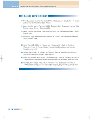 Estudo complementar
Almeida, Aires e Murcho, Desidério (2006) «Introdução para Estudantes» in Textos
e Problemas de Filosofia. Lisboa: Plátano.
Kolak, Daniel e Martin, Raymond (2002) Sabedoria Sem Respostas. Trad. de Célia
Teixeira. Lisboa: Temas e Debates, 2004.
Nagel, Thomas (1987) Que Quer Dizer Tudo Isto? Trad. de Teresa Marques. Lisboa:
Gradiva, 1995.
Warburton, Nigel (1995) Elementos Básicos de Filosofia. Trad. de Desidério Murcho.
Lisboa: Gradiva, 1998.
Creel, Richard E. (2001) «A Filosofia não é “Adversarial”». Trad. de Desidério
Murcho, in A Arte de Pensar, http://www.didacticaeditora.pt/arte_de_ pensar/
leit_adversarial.html.
Russell, Bertrand (1912) «O Valor da Filosofia». Trad. de Álvaro Nunes, in Crítica,
http://criticanarede.com/html/fil_valordafil.html.
Warburton, Nigel (s.d.) «O que é Estudar Filosofia?». Trad. de Desidério Murcho, in
A Arte de Pensar, http://www.didacticaeditora.pt/arte_de_pensar/leit_warburton.html.
Warnock, Mary (1996) «O que é um Filósofo?». Trad. de Desidério Murcho, in
A Arte de Pensar, http://www.didacticaeditora.pt/arte_de_pensar/leit_warnock.html.
@
@
@
@
32
ABORDAGEM INTRODUTÓRIA À FILOSOFIA E AO FILOSOFARPARTE 1
 