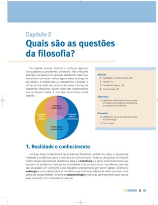 Capítulo 2
Quais são as questões
da filosofia?
Secções
1. Realidade e conhecimento, 33
2. Valores, 34
3. Problemas lógicos, 34
4. Outras áreas, 35
Objectivos
Identificar preliminarmente as áreas
principais de problemas da filosofia
e respectivas disciplinas.
Conceitos
Metafísica, teoria do conhecimento,
epistemologia.
Ética, lógica.
33
No capítulo anterior ficámos a conhecer algumas
das questões ou problemas da filosofia. Mas a filosofia
abrange uma área muito vasta de problemas. Claro que
ficaremos a conhecer melhor alguns deles ao longo do
ano lectivo, à medida que os estudarmos. Contudo, é
útil ter já uma visão de conjunto das áreas centrais de
problemas filosóficos, assim como das subdisciplinas
que se ocupam deles. É isso que vamos fazer neste
capítulo.
1. Realidade e conhecimento
Há duas áreas fundamentais de problemas filosóficos: problemas sobre a natureza da
realidade e problemas sobre a natureza do conhecimento. Todas as disciplinas da filosofia
tratam destes dois tipos de problemas. Mas é a metafísica e a teoria do conhecimento que
estudam os problemas mais gerais da realidade e do conhecimento – problemas que não
são estudados em nenhuma outra disciplina precisamente por serem gerais. Chama-se
ontologia a uma subdisciplina da metafísica que trata do problema de saber que tipos mais
gerais de coisas existem. Chama-se epistemologia à teoria do conhecimento (que não se
deve confundir com a filosofia da ciência).
Problemas
sobre a
realidade
Problemas
sobre o
conhecimento
Problemas de
carácter lógico
Problemas
sobre valores
 
