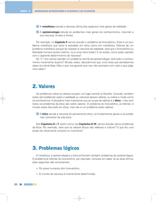 A metafísica estuda a natureza última dos aspectos mais gerais da realidade.
A epistemologia estuda os problemas mais gerais do conhecimento, incluindo a
sua natureza, limites e fontes.
Por exemplo, no Capítulo 5 vamos estudar o problema do livre-arbítrio. Este é um pro-
blema metafísico que tanto é estudado em ética como em metafísica. Trata-se de um
problema metafísico porque diz respeito à natureza da realidade: será que o livre-arbítrio ou
liberdade humana existe mesmo, ou é uma mera ilusão? E se existe, como pode coexistir
com o aparente determinismo da natureza?
No 11.º ano vamos estudar um problema central da epistemologia: será todo o conheci-
mento meramente ilusório? Muitas vezes, descobrimos que uma coisa que pensávamos
saber era afinal falsa. Mas o que nos garante que isso não acontece com tudo o que julga-
mos saber?
2. Valores
Os problemas sobre os valores ocupam um lugar central na filosofia. Contudo, também
estes são problemas sobre a realidade ou natureza desses valores, ou sobre o modo como
os conhecemos. A disciplina mais importante que se ocupa de valores é a ética – mas nem
todos os problemas da ética são sobre valores. O problema do livre-arbítrio, já referido, é
muitas vezes discutido em ética, mas não é um problema sobre valores.
A ética estuda a natureza do pensamento ético, os fundamentos gerais e os proble-
mas concretos da vida ética.
Nos Capítulos 6 e 7, assim como nos Capítulos 8-10, vamos estudar vários problemas
da ética. Por exemplo, será que os valores éticos são relativos à cultura? O que faz uma
acção ser eticamente correcta ou incorrecta?
3. Problemas lógicos
A metafísica, a epistemologia e a ética enfrentam também problemas de carácter lógico.
O problema já referido do livre-arbítrio, por exemplo, consiste em saber se as duas afirma-
ções seguintes são consistentes:
• Os seres humanos têm livre-arbítrio.
• O mundo da natureza é inteiramente determinado.
34
ABORDAGEM INTRODUTÓRIA À FILOSOFIA E AO FILOSOFARPARTE 1
 