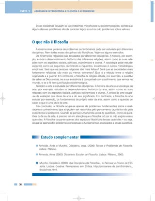 Estas disciplinas ocupam-se de problemas metafísicos ou epistemológicos, sendo que
alguns desses problemas são de carácter lógico e outros são problemas sobre valores.
O que não é filosofia
A mesma área genérica de problemas ou fenómenos pode ser estudada por diferentes
disciplinas. Nem todas essas disciplinas são filosóficas. Vejamos alguns exemplos.
Os fenómenos religiosos são estudados por diferentes disciplinas. A história, por exem-
plo, estuda o desenvolvimento histórico das diferentes religiões, assim como as suas rela-
ções com os aspectos sociais, políticos, económicos e outros. A sociologia pode estudar
aspectos como os seguintes, recorrendo a inquéritos, estatísticas e outras metodologias
empíricas: Será que as pessoas religiosas são mais felizes? Será que as sociedades mais
fortemente religiosas são mais ou menos tolerantes? Qual é a relação entre a religião
organizada e a guerra? Em contraste, a filosofia da religião estuda, por exemplo, a questão
de saber se Deus existe, se a sua existência é compatível com o sofrimento que vemos no
mundo, e se a fé tem justificação epistemológica.
Também a arte é estudada por diferentes disciplinas. A história da arte e a sociologia da
arte, por exemplo, estudam o desenvolvimento histórico da arte, assim como as suas
relações com os aspectos sociais, políticos económicos e outros. A crítica de arte ocupa-
-se da avaliação das obras de arte e do seu significado. Em contraste, a filosofia da arte
estuda, por exemplo, os fundamentos do próprio valor da arte, assim como a questão de
saber o que é uma obra de arte.
Em conclusão, a filosofia ocupa-se apenas de problemas fundamentais sobre a reali-
dade e o conhecimento que só podem ser resolvidos pelo pensamento (a priori) e não pela
experiência (a posteriori). Quando se pensa numa família vasta de questões, como as ques-
tões da fé ou da arte, é preciso ter em atenção que a filosofia, só por si, não esgota essas
questões. A filosofia ocupa-se apenas dos aspectos filosóficos dessas questões – ou seja,
ocupa-se apenas dos problemas conceptuais e fundamentais associados a essas questões.
Estudo complementar
Almeida, Aires e Murcho, Desidério, orgs. (2006) Textos e Problemas de Filosofia.
Lisboa: Plátano.
Almeida, Aires (2003) Dicionário Escolar de Filosofia. Lisboa: Plátano, 2003.
Murcho, Desidério (2003) «As Disciplinas da Filosofia», in Renovar o Ensino da Filo-
sofia. Lisboa: Gradiva. Reimpresso em Crítica, http://criticanare de.com/html/ens_
disciplinas.html.
@
36
ABORDAGEM INTRODUTÓRIA À FILOSOFIA E AO FILOSOFARPARTE 1
 