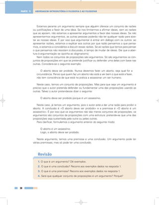 Estamos perante um argumento sempre que alguém oferece um conjunto de razões
ou justificações a favor de uma ideia. Se nos limitarmos a afirmar ideias, sem as razões
que as apoiam, não estamos a apresentar argumentos a favor das nossas ideias. Se não
apresentarmos argumentos, as outras pessoas poderão não ter qualquer razão para acei-
tar as nossas ideias. É por isso que argumentar é entrar em diálogo com os outros: ao
apresentar razões, estamos a explicar aos outros por que razão pensamos o que pensa-
mos, e estamos a convidá-los a discutir essas razões. Se as razões que temos para pensar
o que pensamos não resistem à discussão, é tempo de mudar de ideias. Daí que a aber-
tura à argumentação se oponha ao dogmatismo.
Nem todos os conjuntos de proposições são argumentos. Só são argumentos os con-
juntos de proposições em que se pretende justificar ou defender uma delas com base nas
outras. Considere-se o seguinte exemplo:
O aborto devia ser proibido. Nunca devemos fazer um aborto, seja qual for a
circunstância. Penso que quem faz um aborto não está a ver bem o que está a fazer,
não tem consciência de que está na prática a assassinar um ser humano.
Neste caso, temos um conjunto de proposições. Mas para que seja um argumento é
preciso que o autor pretenda defender ou fundamentar uma das proposições usando as
outras. Talvez o autor pretendesse dizer o seguinte:
O aborto devia ser proibido porque é um assassínio.
Neste caso, já temos um argumento, pois o autor está a dar uma razão para proibir o
aborto. A conclusão é «O aborto devia ser proibido» e a premissa é «O aborto é um
assassínio». É por isso que os argumentos não são meros conjuntos de proposições; os
argumentos são conjuntos de proposições com uma estrutura: pretende-se que uma das
proposições seja sustentada pela outra ou pelas outras.
Para clarificar, formulemos o argumento anterior do seguinte modo:
O aborto é um assassínio.
Logo, o aborto devia ser proibido.
Neste argumento, temos uma premissa e uma conclusão. Um argumento pode ter
várias premissas; mas só pode ter uma conclusão.
Revisão
1. O que é um argumento? Dê exemplos.
2. O que é uma conclusão? Recorra aos exemplos dados na resposta 1.
3. O que é uma premissa? Recorra aos exemplos dados na resposta 1.
4. Será que qualquer conjunto de proposições é um argumento? Porquê?
38
ABORDAGEM INTRODUTÓRIA À FILOSOFIA E AO FILOSOFARPARTE 1
 