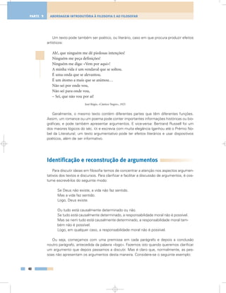 Um texto pode também ser poético, ou literário, caso em que procura produzir efeitos
artísticos:
Ah!, que ninguém me dê piedosas intenções!
Ninguém me peça definições!
Ninguém me diga: «Vem por aqui»!
A minha vida é um vendaval que se soltou.
É uma onda que se alevantou.
É um átomo a mais que se animou…
Não sei por onde vou,
Não sei para onde vou,
– Sei, que não vou por aí!
José Régio, «Cântico Negro», 1925
Geralmente, o mesmo texto contém diferentes partes que têm diferentes funções.
Assim, um romance ou um poema pode conter importantes informações históricas ou bio-
gráficas; e pode também apresentar argumentos. E vice-versa: Bertrand Russell foi um
dos maiores lógicos do séc. XX e escrevia com muita elegância (ganhou até o Prémio No-
bel da Literatura); um texto argumentativo pode ter efeitos literários e usar dispositivos
poéticos, além de ser informativo.
Identificação e reconstrução de argumentos
Para discutir ideias em filosofia temos de concentrar a atenção nos aspectos argumen-
tativos dos textos e discursos. Para clarificar e facilitar a discussão de argumentos, é cos-
tume escrevê-los do seguinte modo:
Se Deus não existe, a vida não faz sentido.
Mas a vida faz sentido.
Logo, Deus existe.
Ou tudo está causalmente determinado ou não.
Se tudo está causalmente determinado, a responsabilidade moral não é possível.
Mas se nem tudo está causalmente determinado, a responsabilidade moral tam-
bém não é possível.
Logo, em qualquer caso, a responsabilidade moral não é possível.
Ou seja, começamos com uma premissa em cada parágrafo e depois a conclusão
noutro parágrafo, antecedida da palavra «logo». Fazemos isto quando queremos clarificar
um argumento que depois passamos a discutir. Mas é claro que, normalmente, as pes-
soas não apresentam os argumentos desta maneira. Considere-se o seguinte exemplo:
40
ABORDAGEM INTRODUTÓRIA À FILOSOFIA E AO FILOSOFARPARTE 1
 