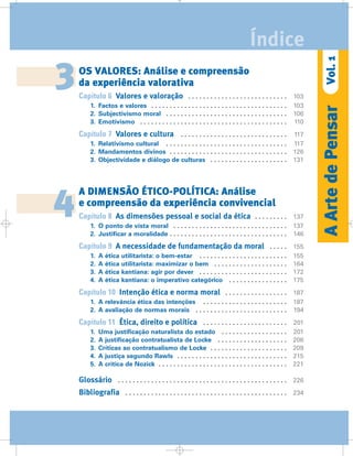 OS VALORES: Análise e compreensão
da experiência valorativa
Capítulo 6 Valores e valoração . . . . . . . . . . . . . . . . . . . . . . . . . . . 103
1. Factos e valores . . . . . . . . . . . . . . . . . . . . . . . . . . . . . . . . . . . . . 103
2. Subjectivismo moral . . . . . . . . . . . . . . . . . . . . . . . . . . . . . . . . . 106
3. Emotivismo . . . . . . . . . . . . . . . . . . . . . . . . . . . . . . . . . . . . . . . . 110
Capítulo 7 Valores e cultura . . . . . . . . . . . . . . . . . . . . . . . . . . . . . 117
1. Relativismo cultural . . . . . . . . . . . . . . . . . . . . . . . . . . . . . . . . . 117
2. Mandamentos divinos . . . . . . . . . . . . . . . . . . . . . . . . . . . . . . . . 126
3. Objectividade e diálogo de culturas . . . . . . . . . . . . . . . . . . . . . 131
A DIMENSÃO ÉTICO-POLÍTICA: Análise
e compreensão da experiência convivencial
Capítulo 8 As dimensões pessoal e social da ética . . . . . . . . . 137
1. O ponto de vista moral . . . . . . . . . . . . . . . . . . . . . . . . . . . . . . . 137
2. Justificar a moralidade . . . . . . . . . . . . . . . . . . . . . . . . . . . . . . . . 146
Capítulo 9 A necessidade de fundamentação da moral . . . . . 155
1. A ética utilitarista: o bem-estar . . . . . . . . . . . . . . . . . . . . . . . . 155
2. A ética utilitarista: maximizar o bem . . . . . . . . . . . . . . . . . . . . 164
3. A ética kantiana: agir por dever . . . . . . . . . . . . . . . . . . . . . . . . 172
4. A ética kantiana: o imperativo categórico . . . . . . . . . . . . . . . . 175
Capítulo 10 Intenção ética e norma moral . . . . . . . . . . . . . . . . . 187
1. A relevância ética das intenções . . . . . . . . . . . . . . . . . . . . . . . 187
2. A avaliação de normas morais . . . . . . . . . . . . . . . . . . . . . . . . . 194
Capítulo 11 Ética, direito e política . . . . . . . . . . . . . . . . . . . . . . . 201
1. Uma justificação naturalista do estado . . . . . . . . . . . . . . . . . . 201
2. A justificação contratualista de Locke . . . . . . . . . . . . . . . . . . . 206
3. Críticas ao contratualismo de Locke . . . . . . . . . . . . . . . . . . . . . 209
4. A justiça segundo Rawls . . . . . . . . . . . . . . . . . . . . . . . . . . . . . . 215
5. A crítica de Nozick . . . . . . . . . . . . . . . . . . . . . . . . . . . . . . . . . . . 221
Glossário . . . . . . . . . . . . . . . . . . . . . . . . . . . . . . . . . . . . . . . . . . . . . . 226
Bibliografia . . . . . . . . . . . . . . . . . . . . . . . . . . . . . . . . . . . . . . . . . . . . 234
3
4
AArtedePensarVol.1
Índice
 